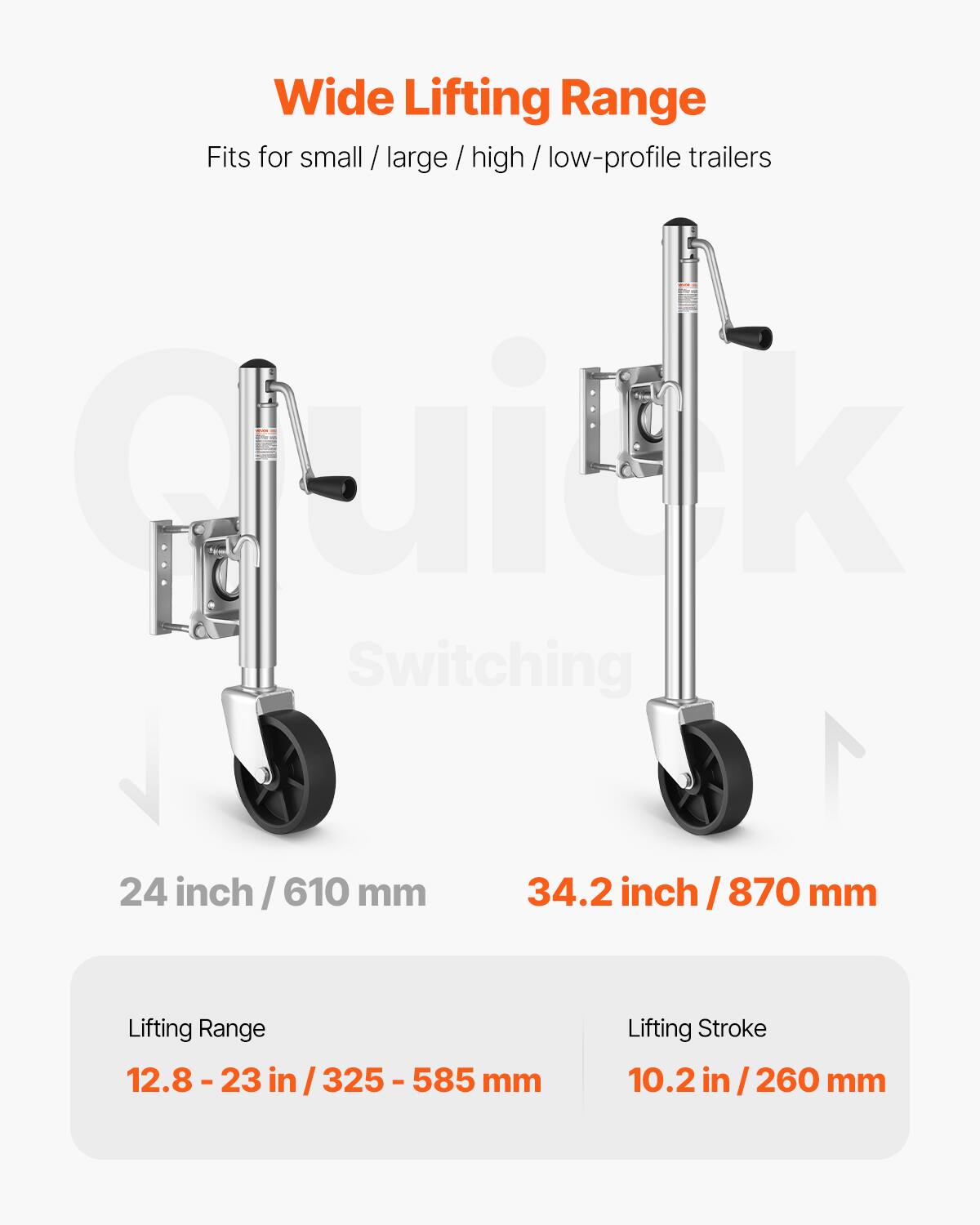 Wide Lifting Range  
Fits for small / large / high / low-profile trailers  

Quillk Switching  
24 inch / 610 mm  
34.2 inch / 870 mm  

Lifting Range  
12.8 - 23 in / 325 - 585 mm  

Lifting Stroke  
10.2 in / 260 mm