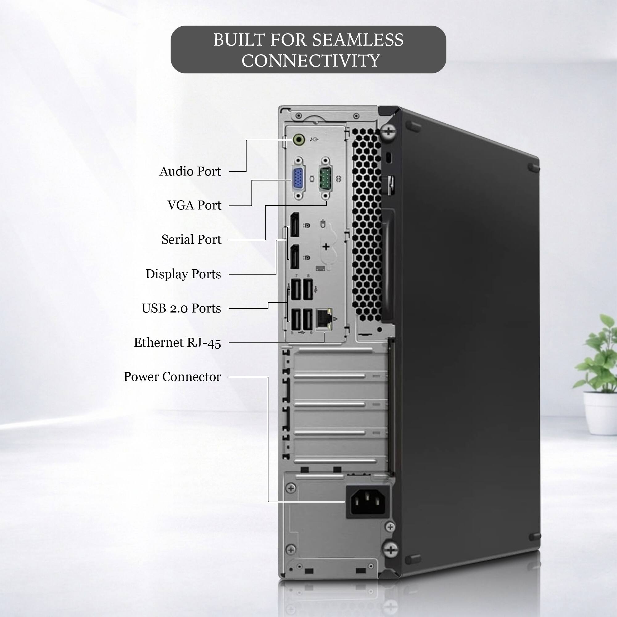 BUILT FOR SEAMLESS CONNECTIVITY

- Audio Port
- VGA Port
- Serial Port
- Display Ports
- USB 2.0 Ports
- Ethernet RJ-45
- Power Connector