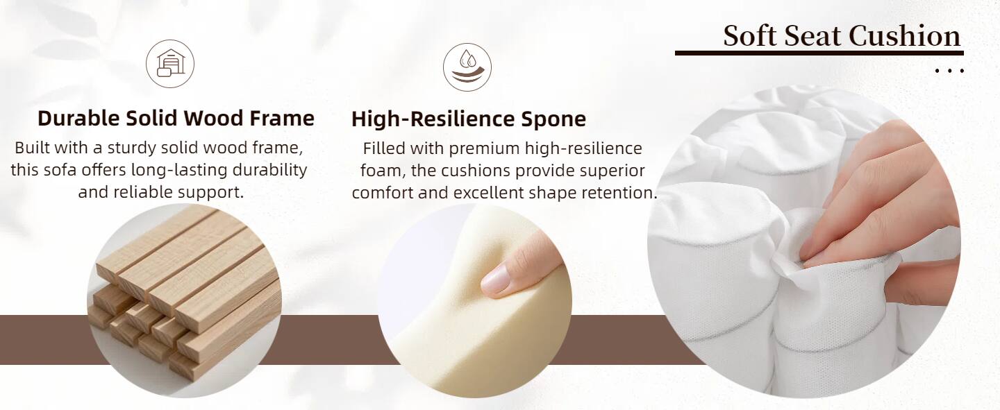 Soft Seat Cushion

Durable Solid Wood Frame
Built with a sturdy solid wood frame, this sofa offers long-lasting durability and reliable support.

High-Resilience Sponge
Filled with premium high-resilience foam, the cushions provide superior comfort and excellent shape retention.