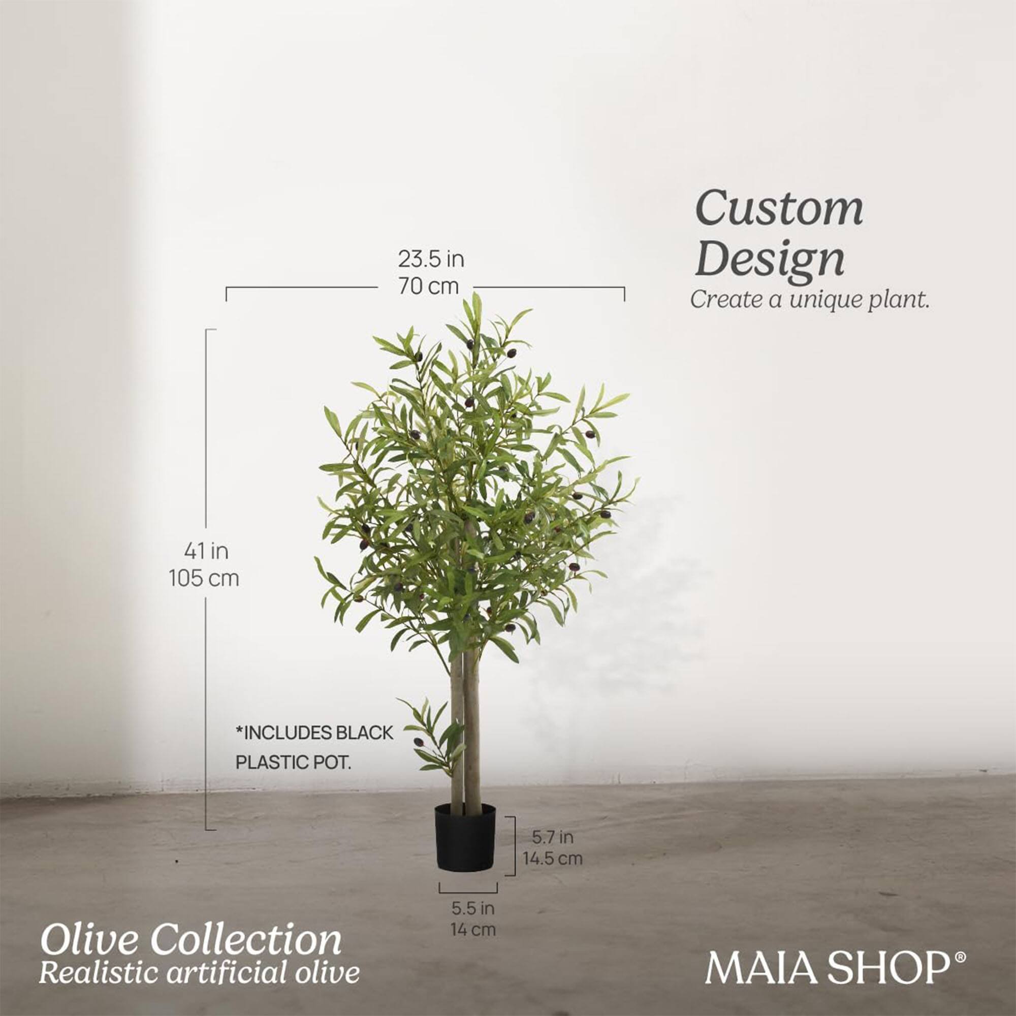Custom Design  
Create a unique plant.

Olive Collection  
Realistic artificial olive

*INCLUDES BLACK PLASTIC POT.

23.5 in  
70 cm

41 in  
105 cm

5.7 in  
14.5 cm

5.5 in  
14 cm

MAIA SHOP®