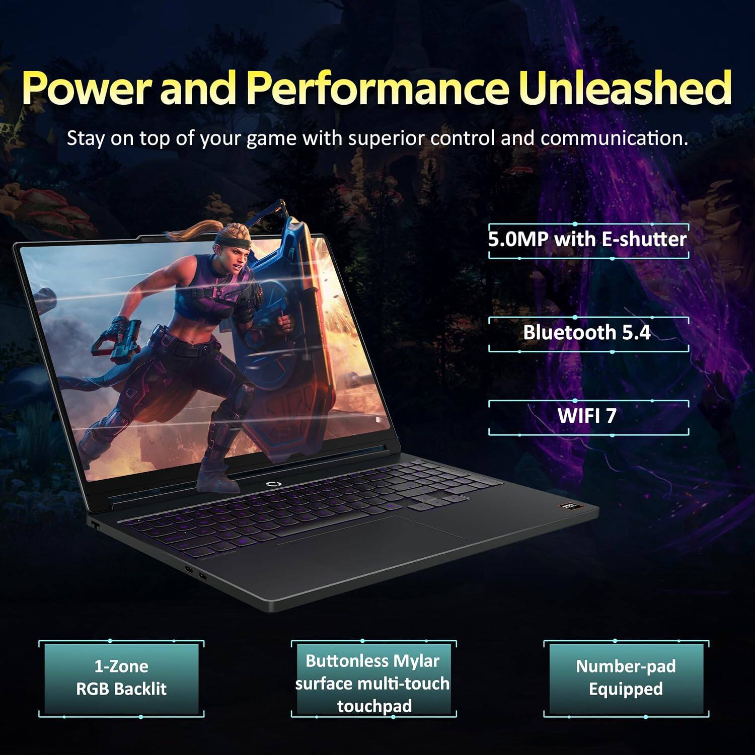 Power and Performance Unleashed  
Stay on top of your game with superior control and communication.  

5.0MP with E-shutter  
Bluetooth 5.4  
WIFI 7  

1-Zone RGB Backlit  
Buttonless Mylar surface multi-touch touchpad  
Number-pad Equipped