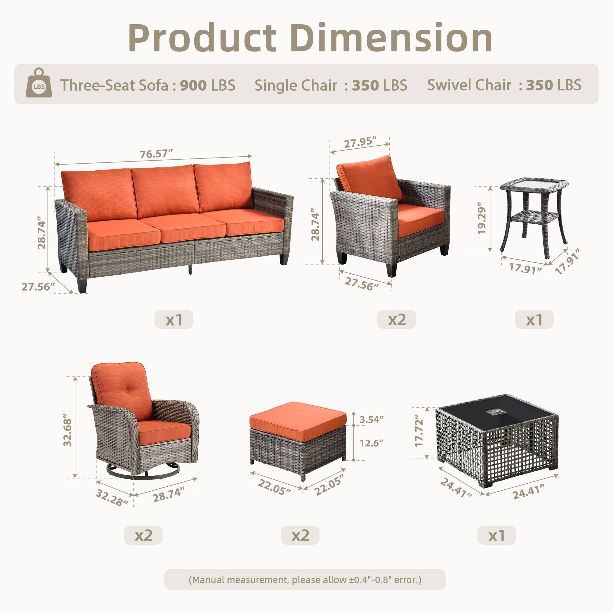 Product Dimension

Three-Seat Sofa: 900 LBS  
Single Chair: 350 LBS  
Swivel Chair: 350 LBS  

- Three-Seat Sofa: 76.57" L x 27.95" W x 28.74" H  
- Single Chair: 27.56" L x 28.74" W x 19.29" H  
- Swivel Chair: 32.68" L x 28.74" W x 17.91" H  
- Ottoman: 22.05" L x 22.05" W x 12.6" H  
- Coffee Table: 24.41" L x 24.41" W x 3.54" H  

(Manual measurement, please allow 0.4"-0.8" error.)