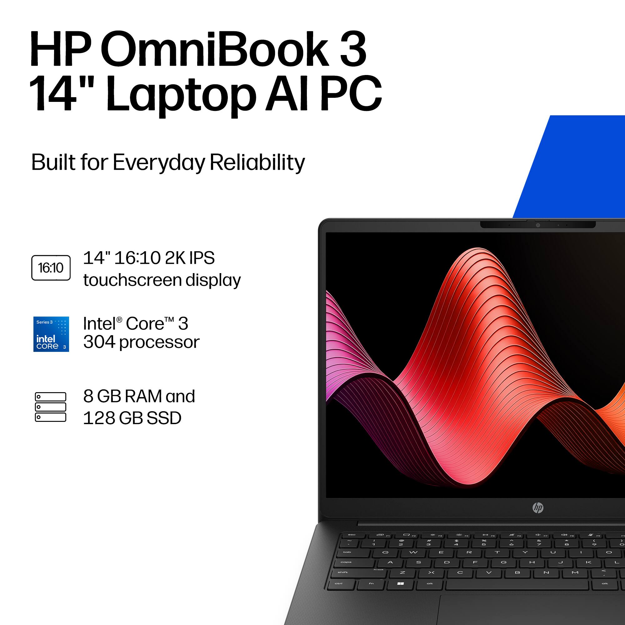 HP OmniBook 3 14" Laptop AI PC  
Built for Everyday Reliability  
14" 16:10 2K IPS touchscreen display  
Series 3 Intel® Core™ 3 304 processor  
8 GB RAM and 128 GB SSD