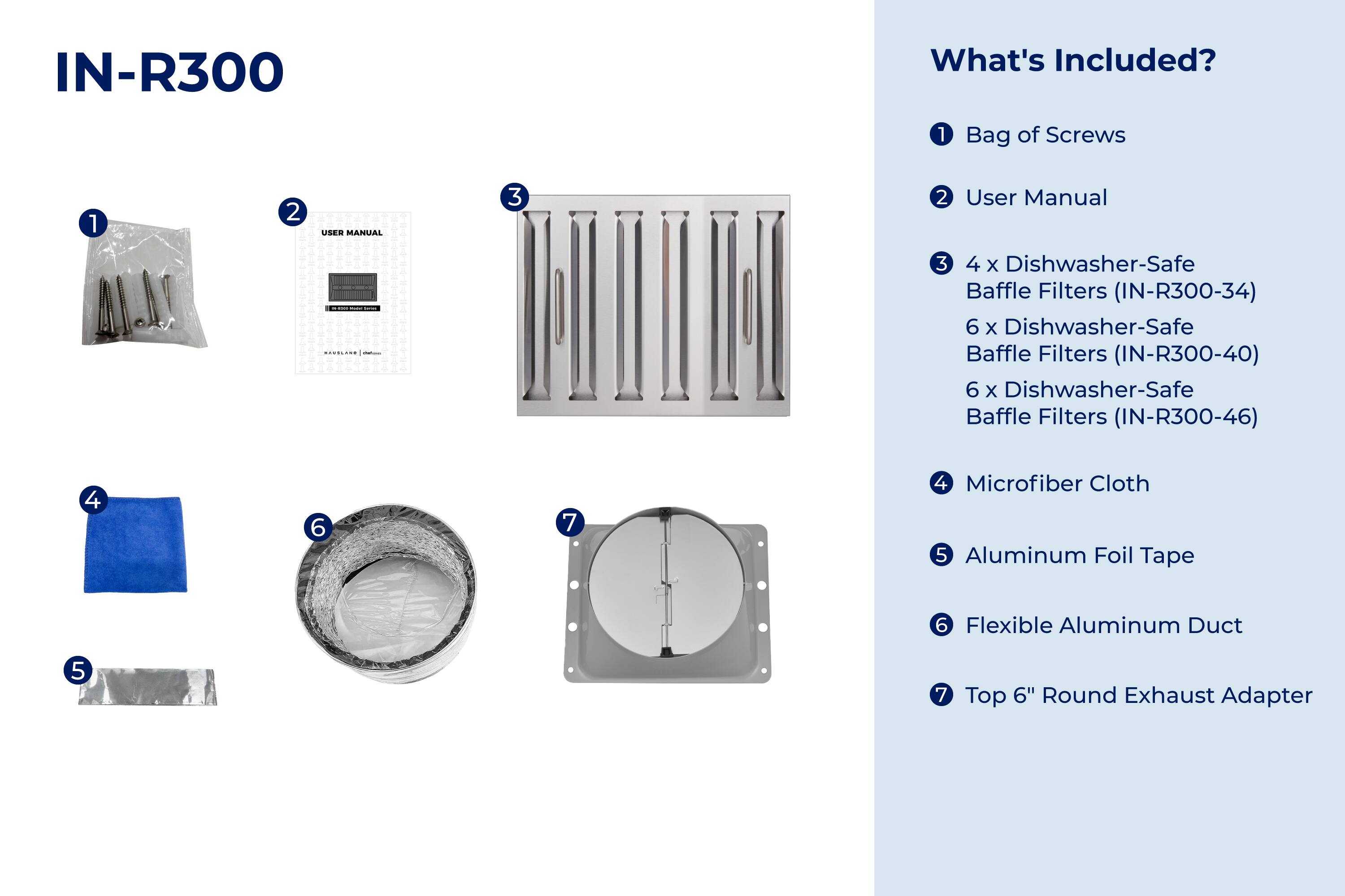 IN-R300

What's Included?

1. Bag of Screws
2. User Manual
3. 4 x Dishwasher-Safe Baffle Filters (IN-R300-34)
4. 6 x Dishwasher-Safe Baffle Filters (IN-R300-40)
5. 6 x Dishwasher-Safe Baffle Filters (IN-R300-46)
6. Microfiber Cloth
7. Aluminum Foil Tape
8. Flexible Aluminum Duct
9. Top 6" Round Exhaust Adapter