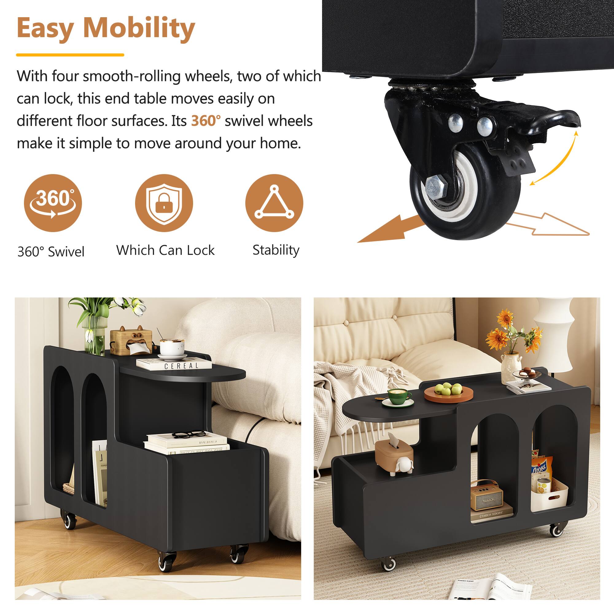 Easy Mobility

With four smooth-rolling wheels, two of which can lock, this end table moves easily on different floor surfaces. Its 360° swivel wheels make it simple to move around your home.

360° Swivel  
Which Can Lock  
Stability