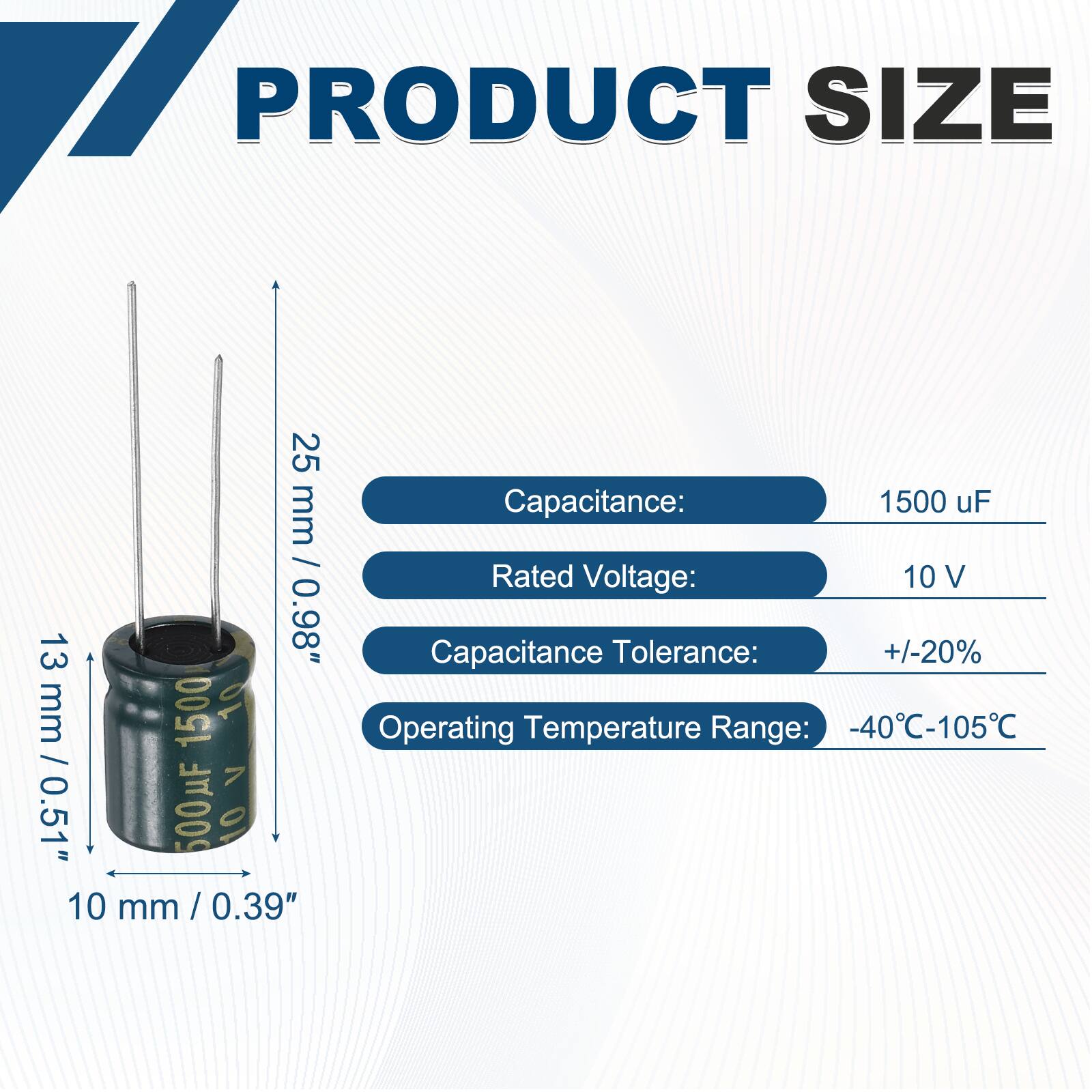 PRODUCT SIZE

Capacitance: 1500 uF  
Rated Voltage: 10 V  
Capacitance Tolerance: +/-20%  
Operating Temperature Range: -40°C-105°C  

Dimensions:  
Height: 25 mm / 0.98"  
Diameter: 13 mm / 0.51"  
Lead Length: 10 mm / 0.39"