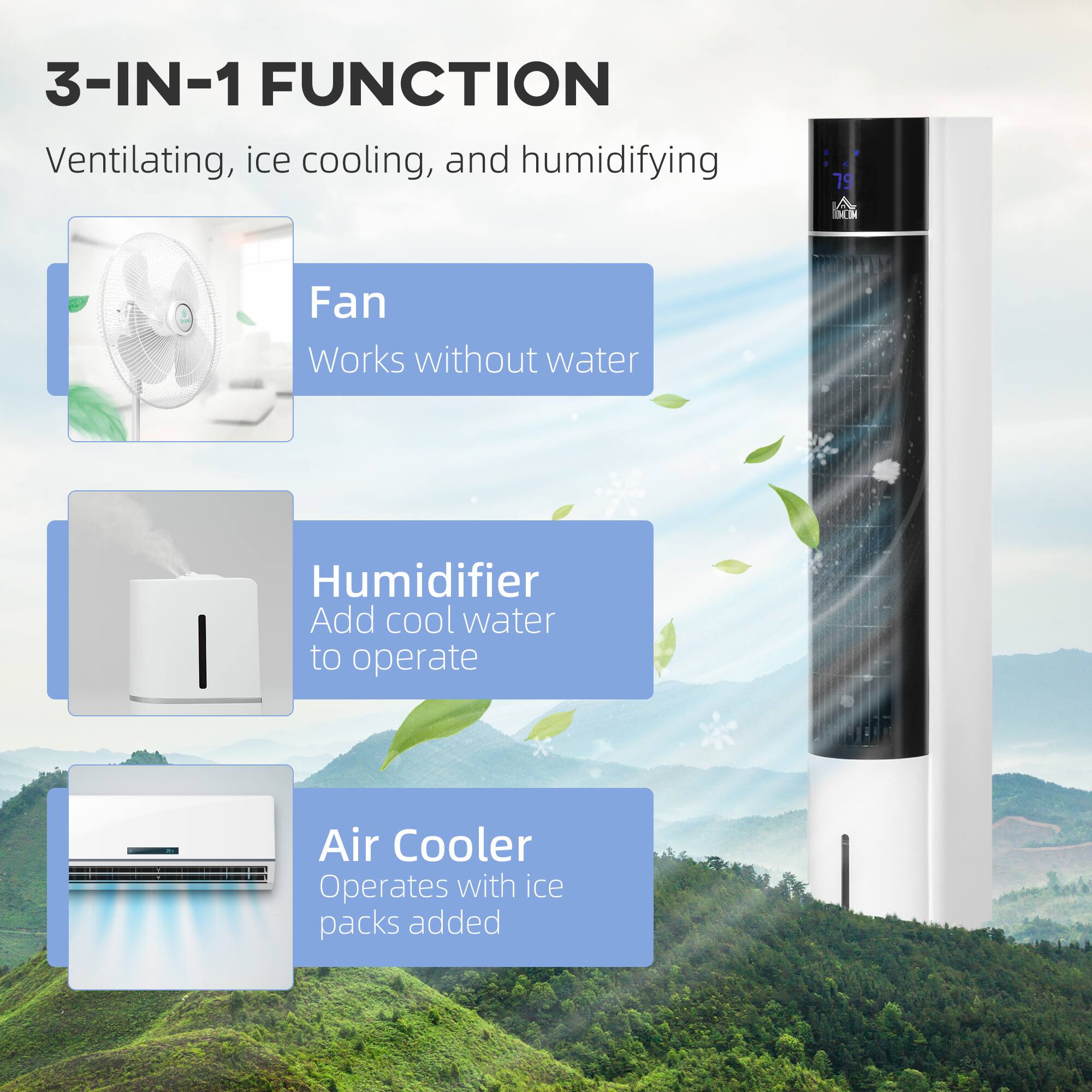 3-IN-1 FUNCTION  
Ventilating, ice cooling, and humidifying

- **Fan**  
  Works without water

- **Humidifier**  
  Add cool water to operate

- **Air Cooler**  
  Operates with ice packs added