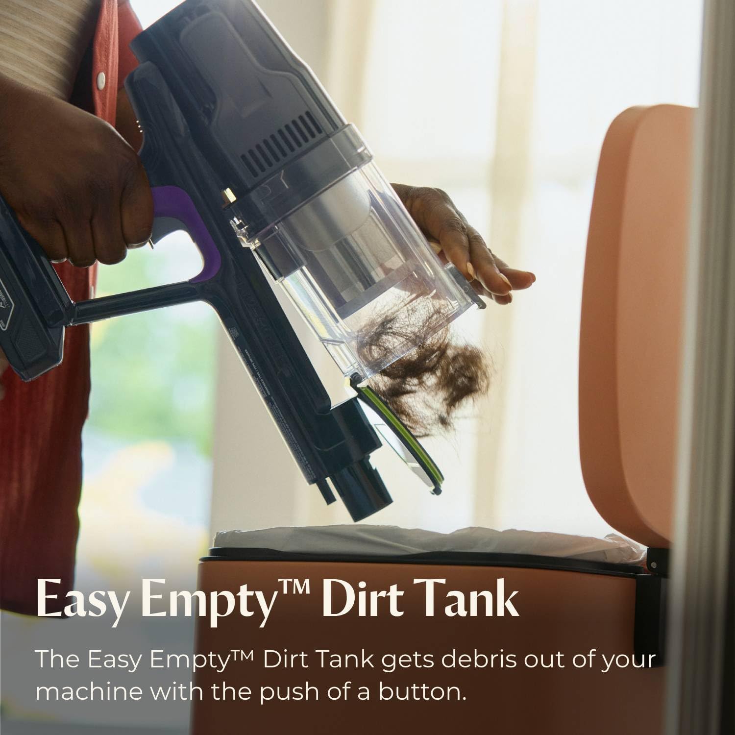 Easy Empty™ Dirt Tank  
The Easy Empty™ Dirt Tank gets debris out of your machine with the push of a button.
