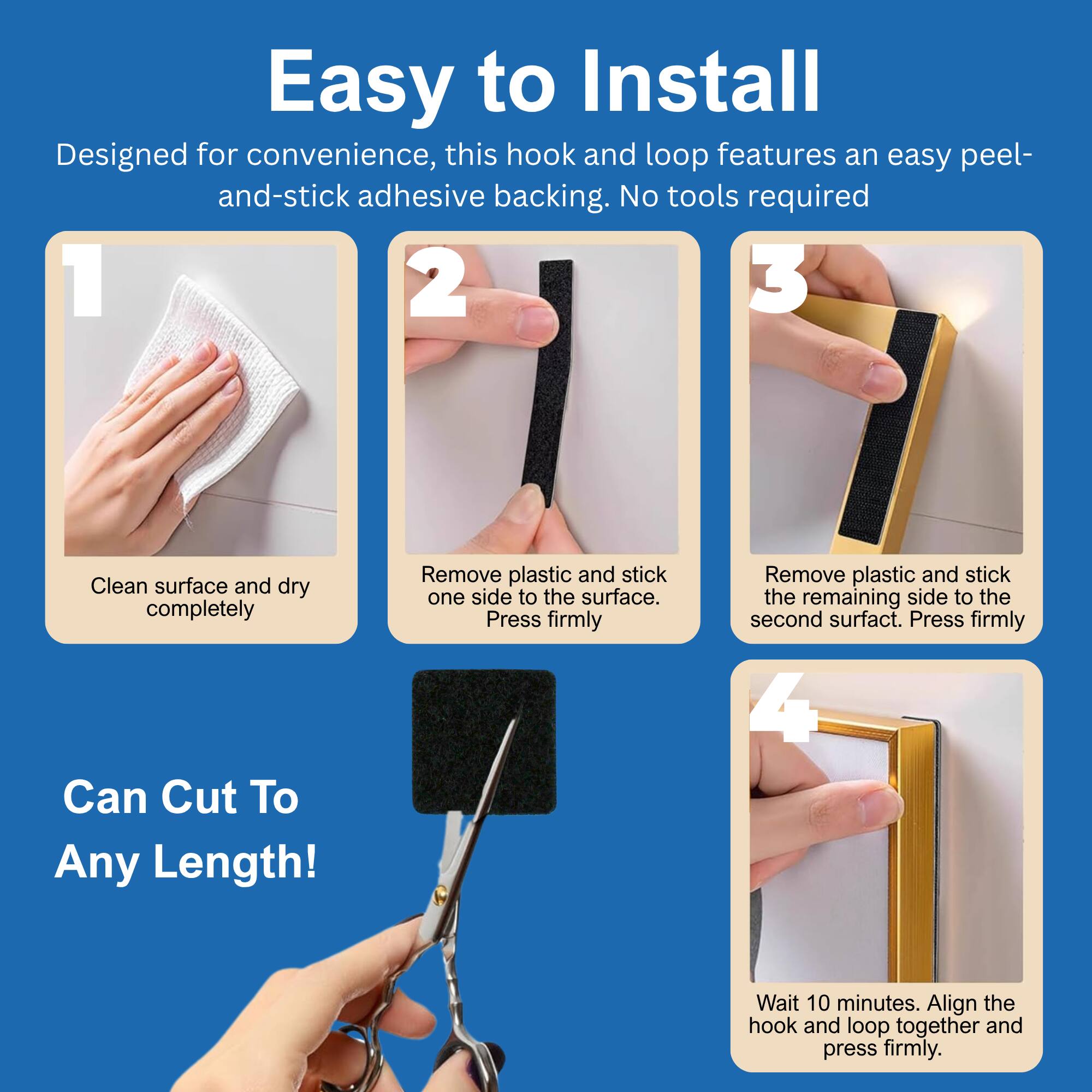 Easy to Install

Designed for convenience, this hook and loop features an easy peel-and-stick adhesive backing. No tools required.

1. Clean surface and dry completely
2. Remove plastic and stick one side to the surface. Press firmly
3. Remove plastic and stick the remaining side to the second surface. Press firmly
4. Wait 10 minutes. Align the hook and loop together and press firmly.

Can Cut To Any Length!
