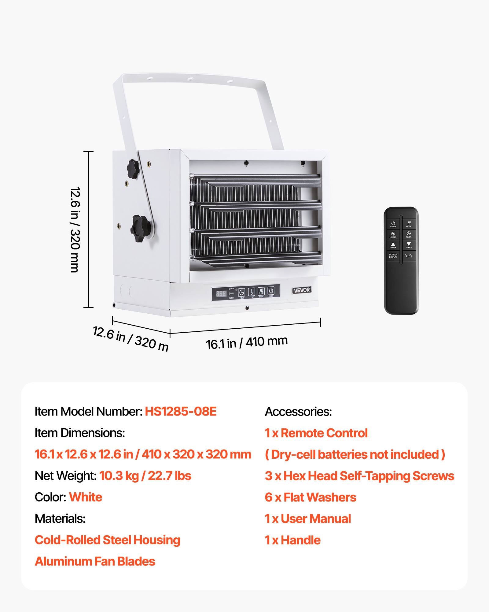 12.6 in / 320 mm  
OF  
VEVOR  
- nomer  
- - by  
12.6 in / 320 mm  
16.1 in / 410 mm  
Item Model Number: HS1285-08E  
Accessories:  
1 X Remote Control  
3 X Hex Head Self-Tapping Screws  
6 X Flat Washers  
1 X User Manual  
1 X Handle  
Materials:  
Cold-Rolled Steel Housing  
Aluminum Fan Blades  
Item Dimensions: 16.1 x 12.6 x 12.6 in / 410 x 320 x 320 mm (Dry-cell batteries not included)  
Net Weight: 10.3 kg / 22.7 lbs  
Color: White