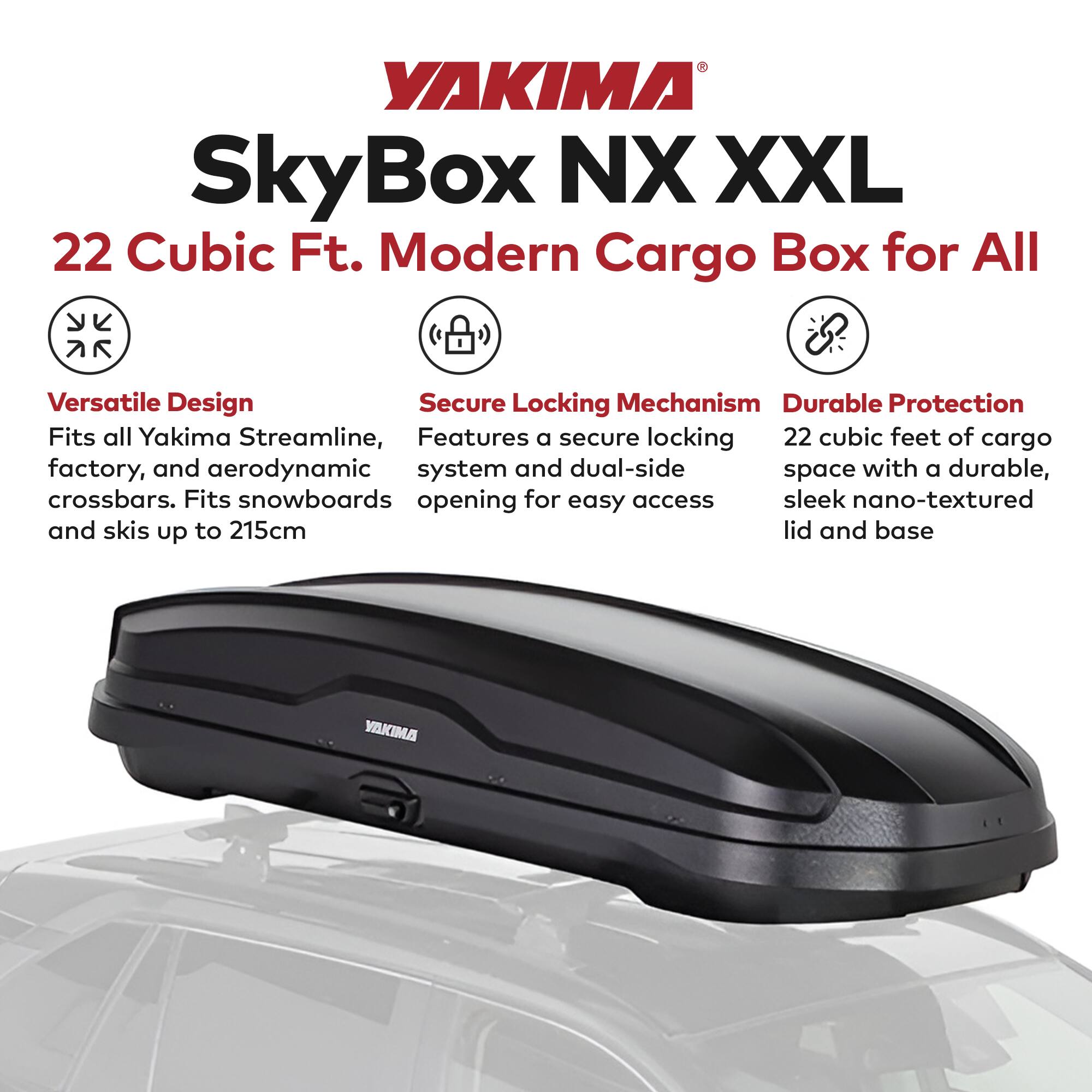 YAKIMA SkyBox NX XXL  
22 Cubic Ft. Modern Cargo Box for All  

Versatile Design  
Fits all Yakima Streamline, factory, and aerodynamic crossbars. Fits snowboards and skis up to 215cm  

Secure Locking Mechanism  
Features a secure locking system and dual-side opening for easy access  

Durable Protection  
22 cubic feet of cargo space with a durable, sleek nano-textured lid and base