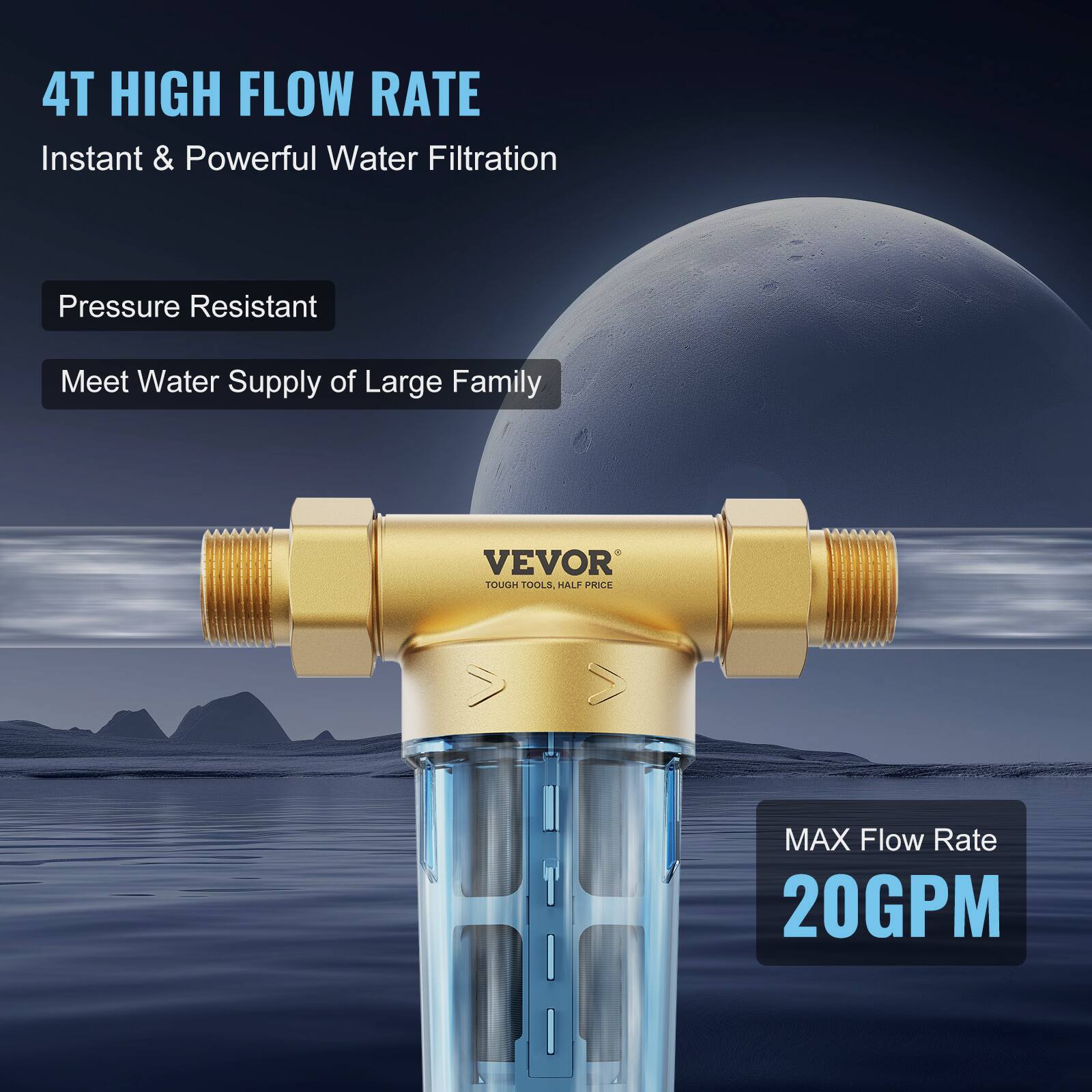 4T HIGH FLOW RATE  
Instant & Powerful Water Filtration  

Pressure Resistant  
Meet Water Supply of Large Family  

MAX Flow Rate  
20GPM  

VEVOR  
TOUGH TOOLS, HALF PRICE