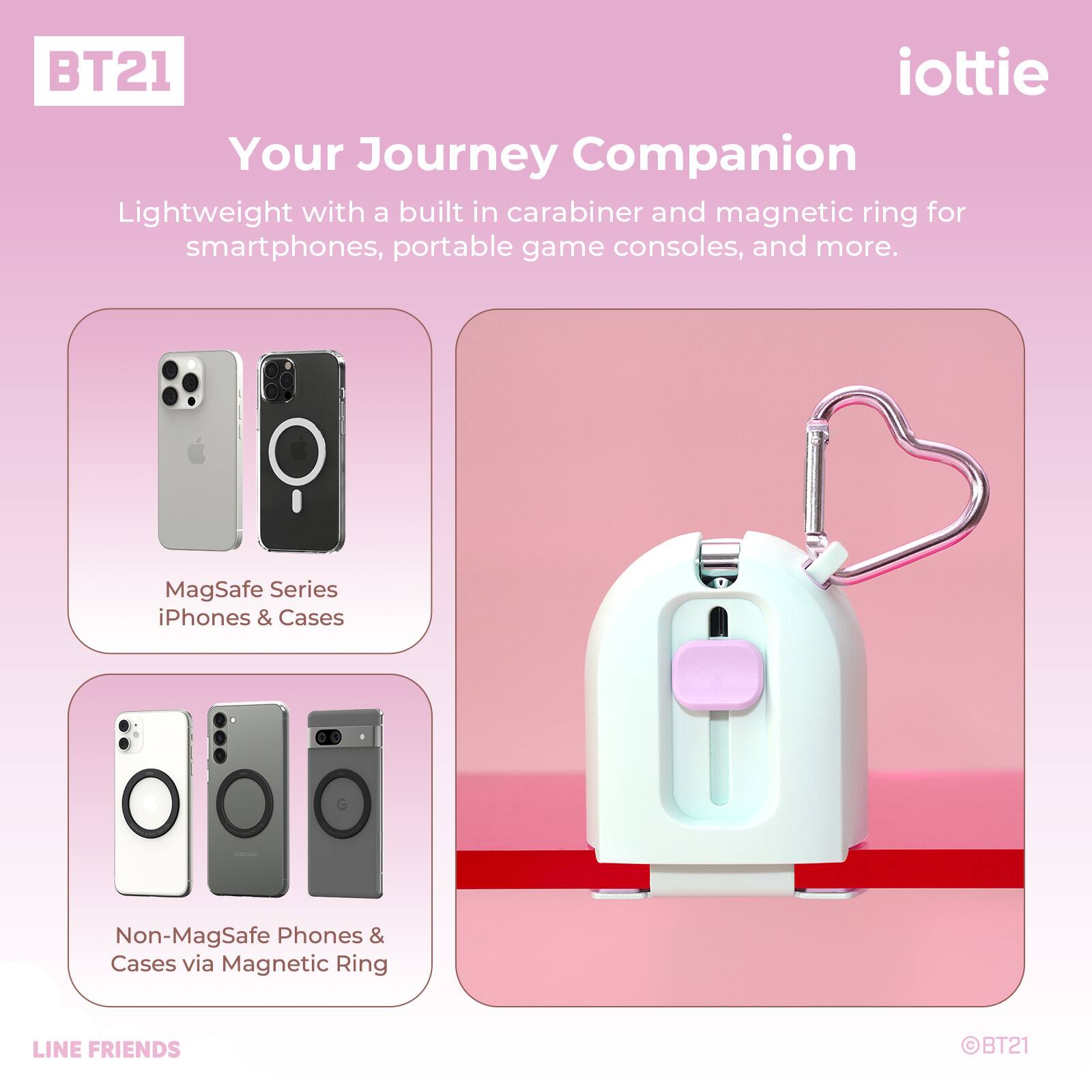 BT21 iottie Your Journey Companion Lightweight with a built in carabiner and magnetic ring for smartphones, portable game consoles, and more. MagSafe Series iPhones & Cases . C Non-MagSafe Phones & Cases via Magnetic Ring LINE FRIENDS BT21