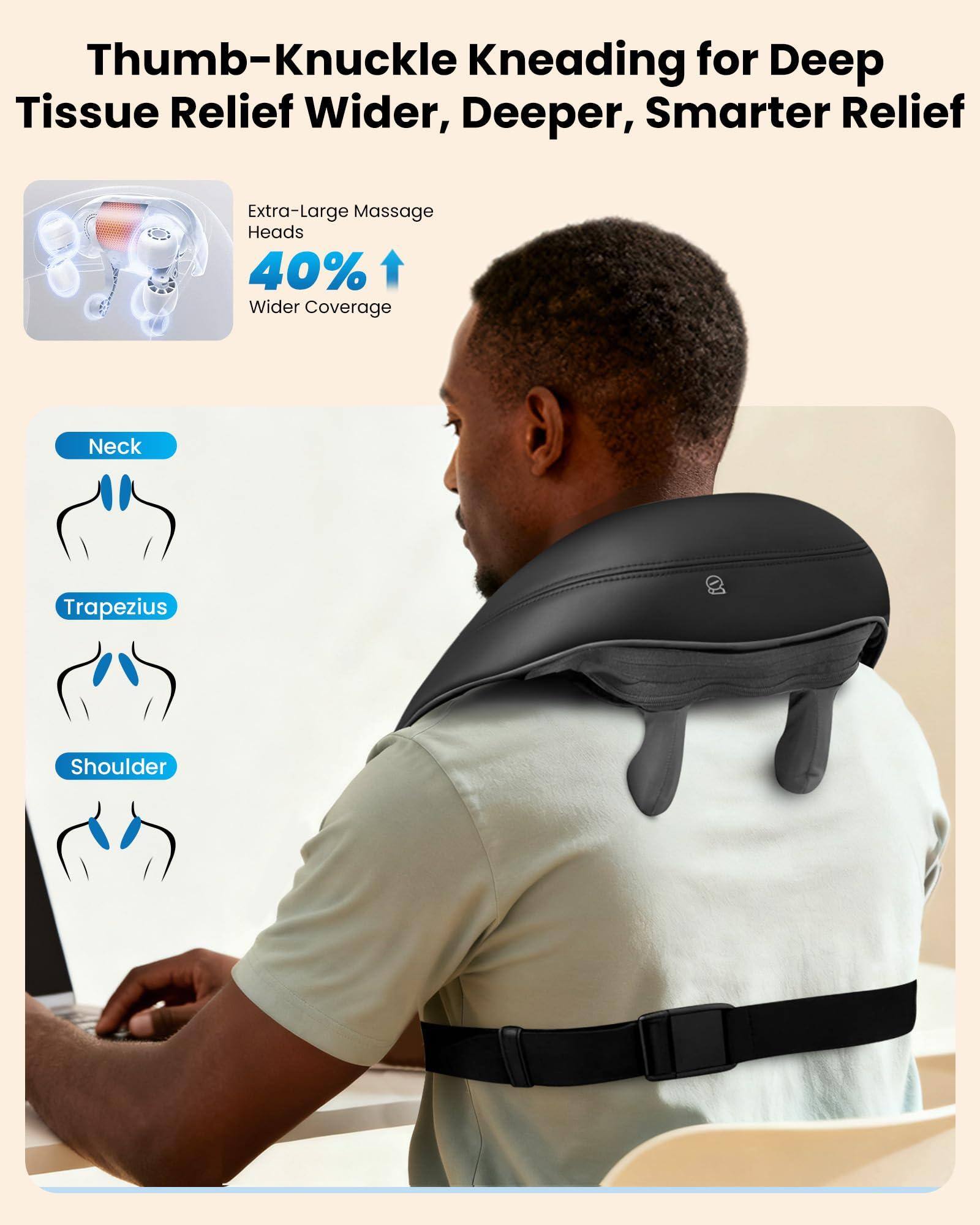 Thumb-Knuckle Kneading for Deep Tissue Relief  
Wider, Deeper, Smarter Relief  

Extra-Large Massage Heads  
40% Wider Coverage  

Neck  
Trapezius  
Shoulder