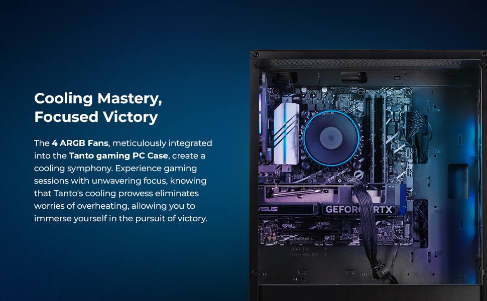 Cooling Mastery, Focused Victory

The 4 ARGB Fans, meticulously integrated into the Tanto gaming PC Case, create a cooling symphony. Experience gaming sessions with unwavering focus, knowing that Tanto's cooling prowess eliminates worries of overheating, allowing you to immerse yourself in the pursuit of victory.

ASUS GEFOR RTX