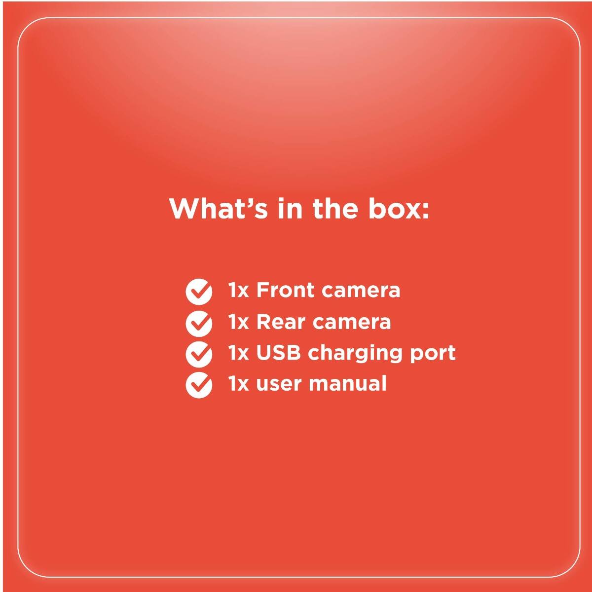 What's in the box:

- 1x Front camera
- 1x Rear camera
- 1x USB charging port
- 1x user manual