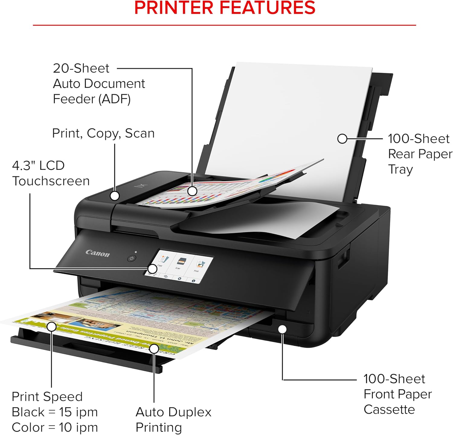 PRINTER FEATURES

- 20-Sheet Auto Document Feeder (ADF)
- Print, Copy, Scan
- 4.3" LCD Touchscreen
- 100-Sheet Rear Paper Tray
- Canon
- Print Speed: Black = 15 ipm, Color = 10 ipm
- Auto Duplex Printing
- 100-Sheet Front Paper Cassette