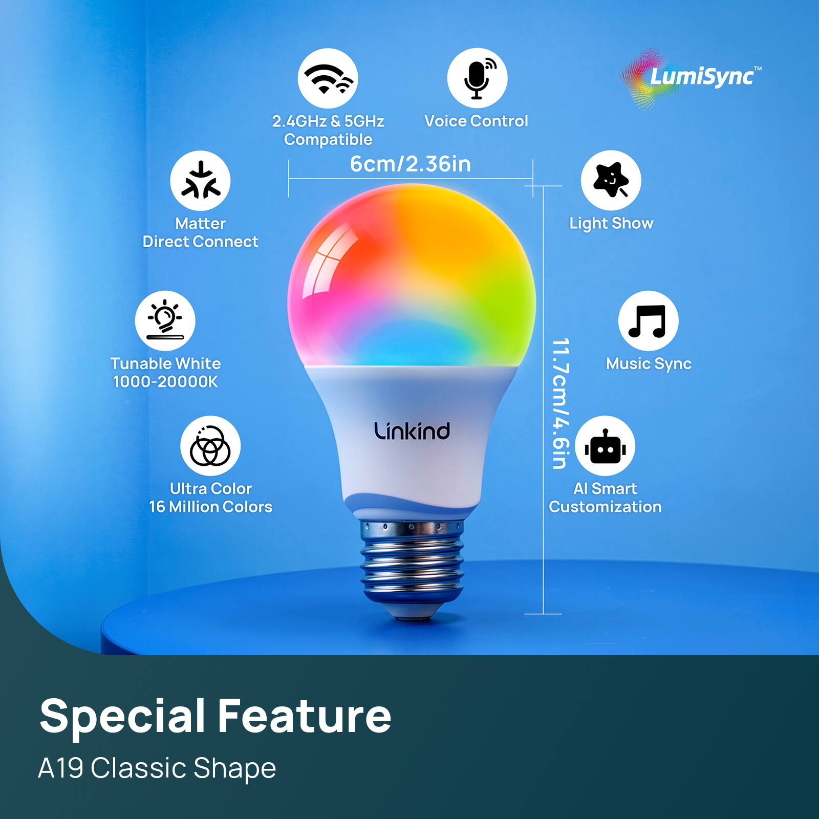 LumiSync  
2.4GHz & 5GHz Voice Control Compatible  
6cm/2.36in Matter Light Show Direct Connect Tunable White Music Sync 1000-20000K 16 Million Ultra Color Colors Linkind Customization 11.7cm/4.6in Al Smart  
Special Feature A19 Classic Shape