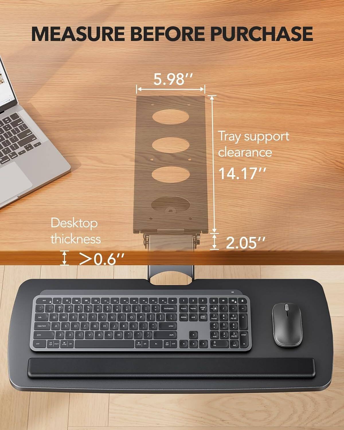 MEASURE BEFORE PURCHASE

5.98" - Tray support clearance 14.17" - Desktop thickness >0.6" - 2.05"