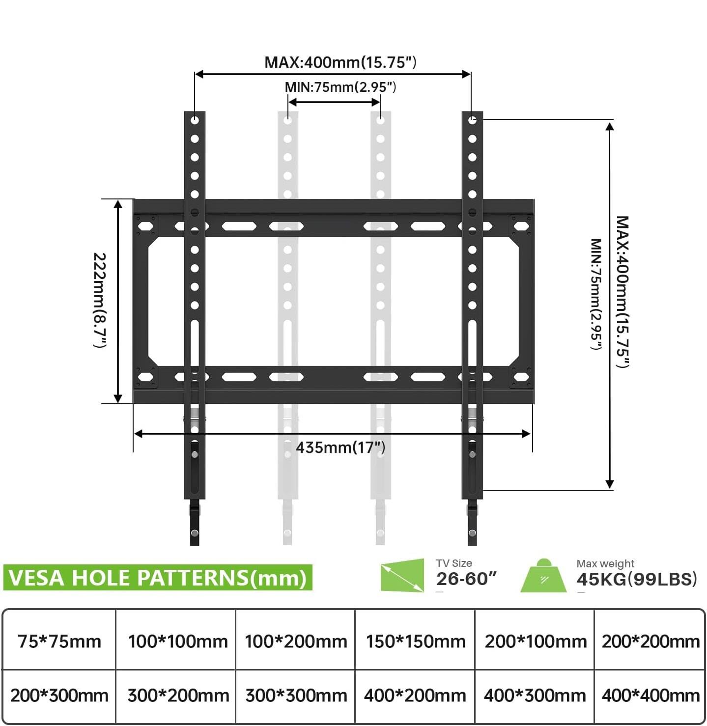 MAX: 400mm (15.75")  
MIN: 75mm (2.95")  

222mm (8.7")  
435mm (17")  

MIN: 75mm (2.95")  
MAX: 400mm (15.75")  

VESA HOLE PATTERNS (mm)  
TV Size: 26-60"  
Max weight: 45KG (99LBS)  

75*75mm  
100*100mm  
100*200mm  
150*150mm  
200*100mm  
200*200mm  
200*300mm  
300*200mm  
300*300mm  
400*200mm  
400*300mm  
400*400mm