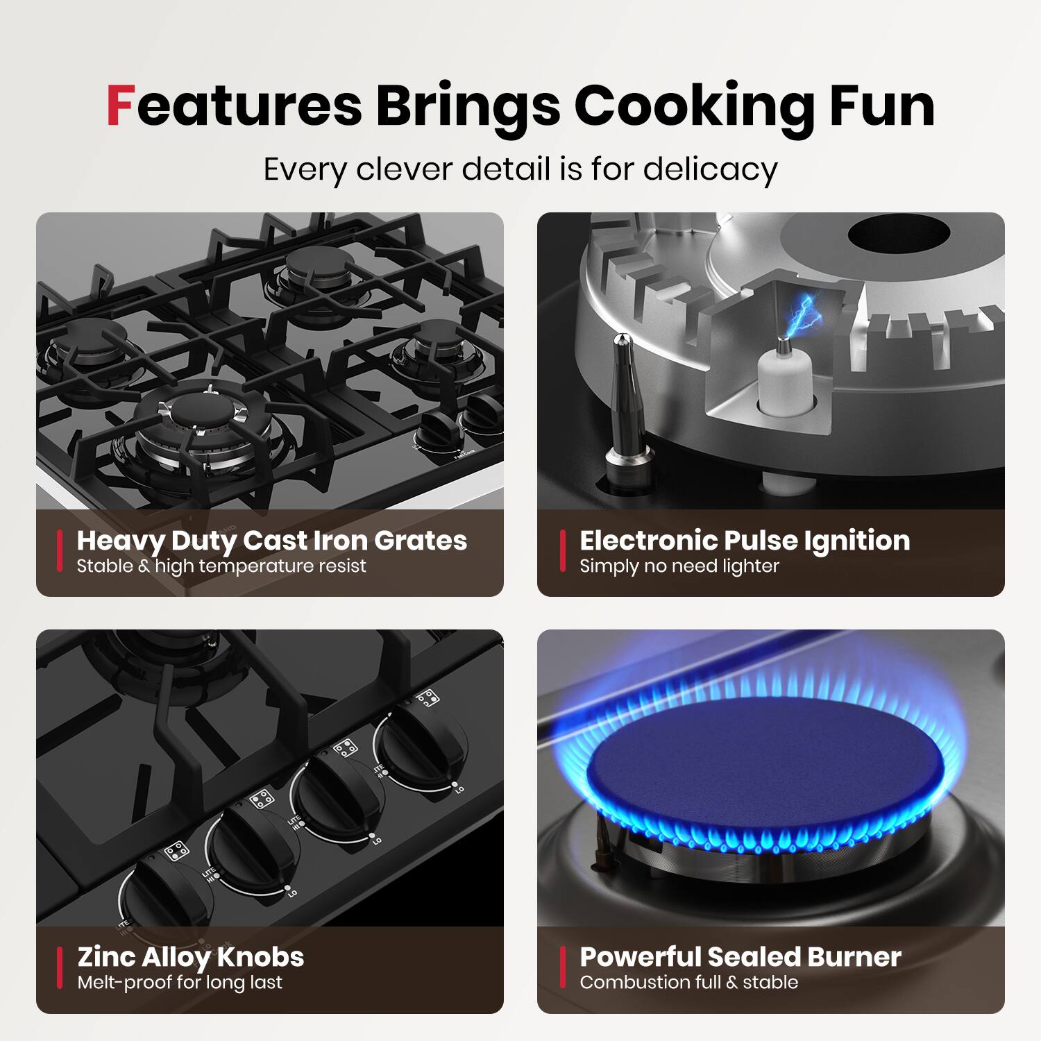 Features Brings Cooking Fun  
Every clever detail is for delicacy

- Heavy Duty Cast Iron Grates  
  Stable & high temperature resist

- Electronic Pulse Ignition  
  Simply no need lighter

- Zinc Alloy Knobs  
  Melt-proof for long last

- Powerful Sealed Burner  
  Combustion full & stable