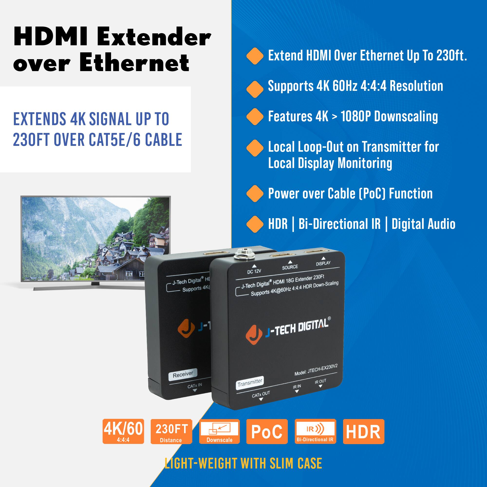 **HDMI Extender over Ethernet**

**EXTENDS 4K SIGNAL UP TO 230FT OVER CAT5E/6 CABLE**

- Extend HDMI Over Ethernet Up To 230ft.
- Supports 4K 60Hz 4:4:4 Resolution
- Features 4K > 1080P Downscaling
- Local Loop-Out on Transmitter for Local Display Monitoring
- Power over Cable (PoC) Function
- HDR | Bi-Directional IR | Digital Audio

**4K/60 4:4:4**

**230FT Distance**

**Downscale**

**PoC**

**Bi-Directional IR**

**HDR**

**LIGHT-WEIGHT WITH SLIM CASE**

---

**J-TECH DIGITAL**

**Model: JTECH-EX230V2**

**Receiver**

**Transmitter**

**DC 12V**

**HDMI 18G Extender 230FT**

**Supports 4K@60Hz 4:4:4 Down-Scaling**

**4K/60 230FT 4:4:4**

**Distance Downscale**

**IR