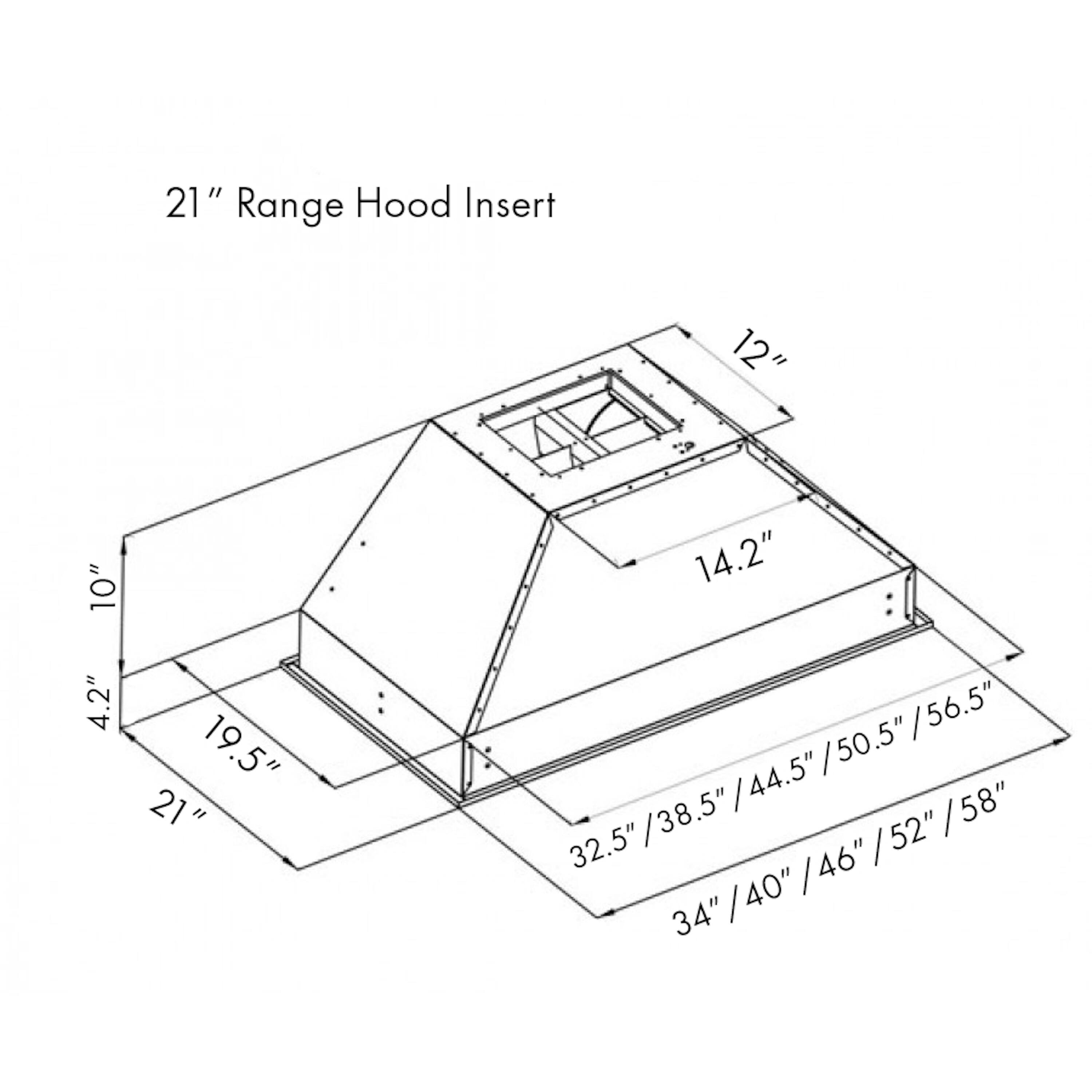 21" Range Hood Insert

12" T
10"
4.2"
19.5"
21"

I 56.5" I 50.5" I 44.5" 38.5" I 58" 32.5" I I 52" I 46" I 40" 34"