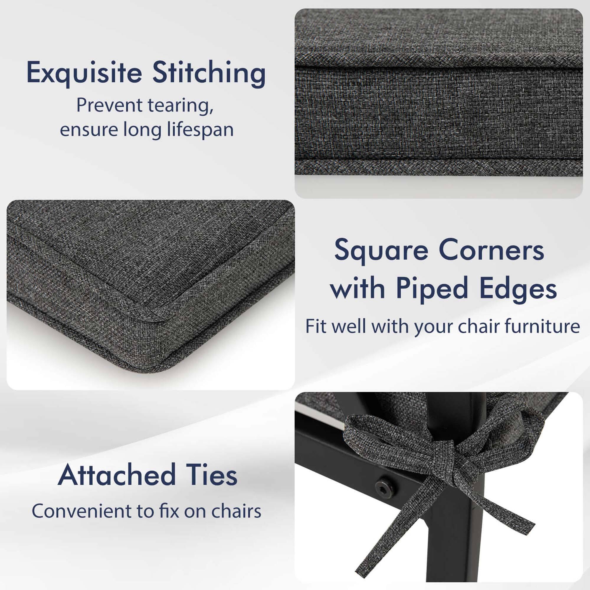 Exquisite Stitching  
Prevent tearing, ensure long lifespan  

Square Corners with Piped Edges  
Fit well with your chair furniture  

Attached Ties  
Convenient to fix on chairs