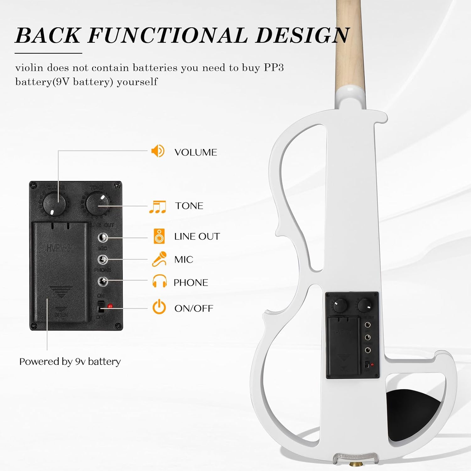 BACK FUNCTIONAL DESIGN

violin does not contain batteries you need to buy PP3 battery(9V battery) yourself

VOLUME
TONE
LINE OUT
MIC
PHONE
ON/OFF

Powered by 9v battery