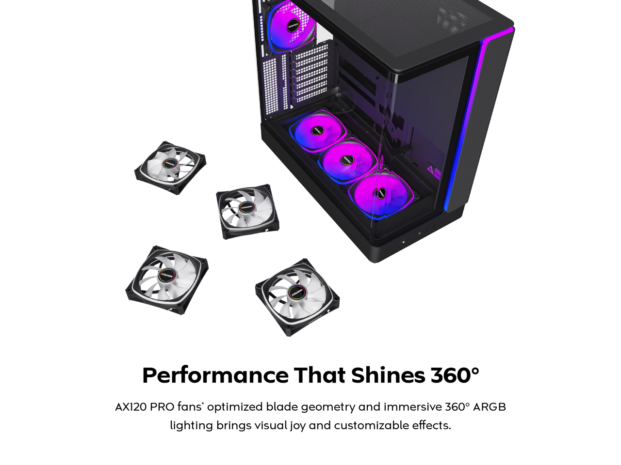 Performance That Shines 360°

AX120 PRO fans' optimized blade geometry and immersive 360° ARGB lighting brings visual joy and customizable effects.