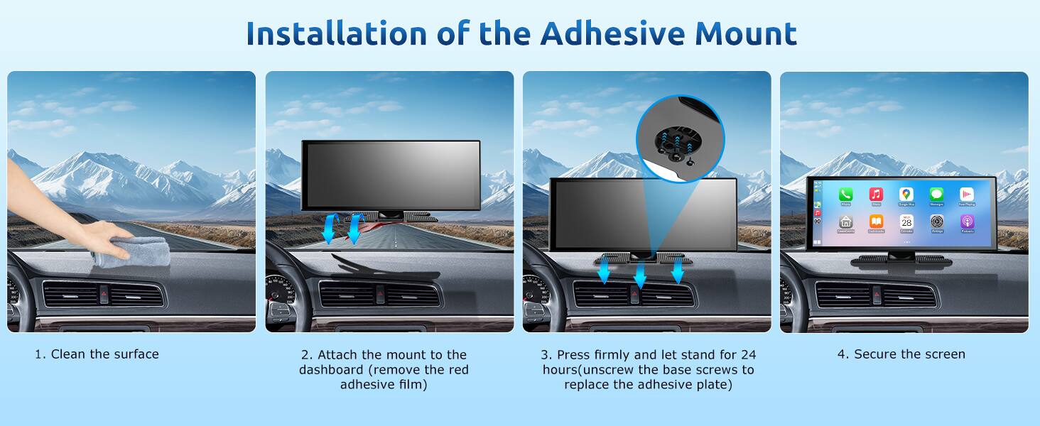 Installation of the Adhesive Mount

1. Clean the surface
2. Attach the mount to the dashboard (remove the red adhesive film)
3. Press firmly and let stand for 24 hours (unscrew the base screws to replace the adhesive plate)
4. Secure the screen