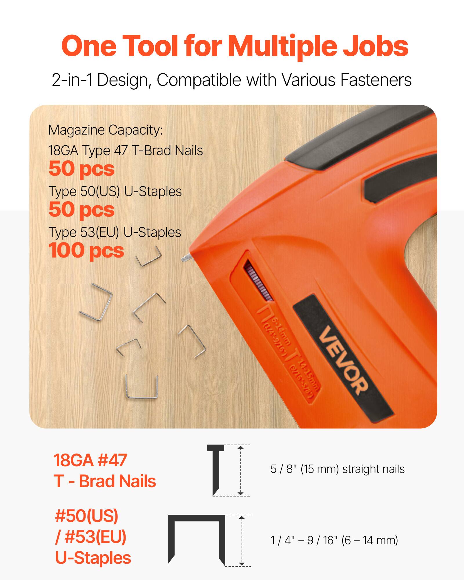 One Tool for Multiple Jobs  
2-in-1 Design, Compatible with Various Fasteners  

Magazine Capacity:  
18GA Type 47 T-Brad Nails 50 pcs  
Type 50(US) U-Staples 50 pcs  
Type 53(EU) U-Staples 100 pcs  

18GA #47 T - Brad Nails 5/8" (15 mm) straight nails  
#50(US) / #53(EU) U-Staples 1/4" - 9/16" (6 - 14 mm)