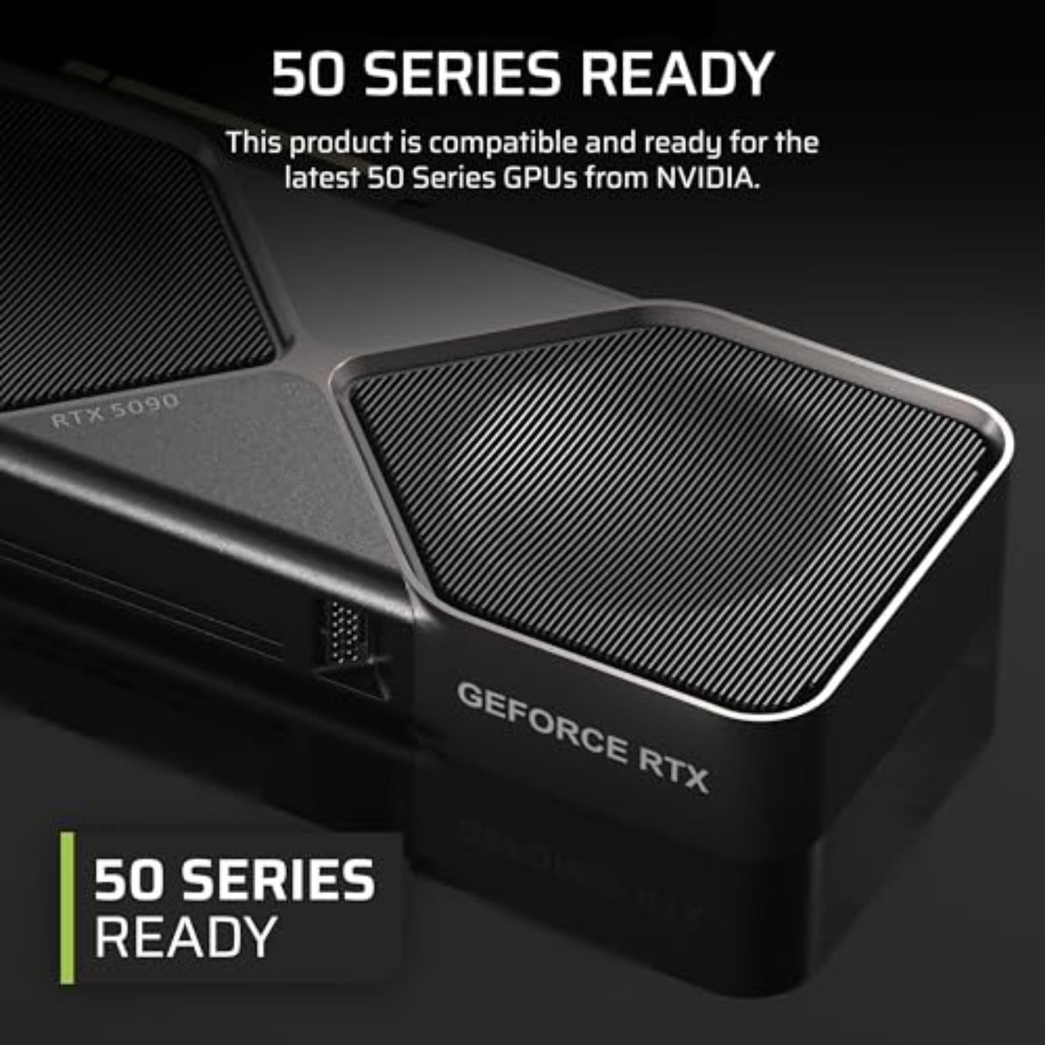 50 SERIES READY

This product is compatible and ready for the latest 50 Series GPUs from NVIDIA.

RTX 5090

GEFORCE RTX

50 SERIES READY