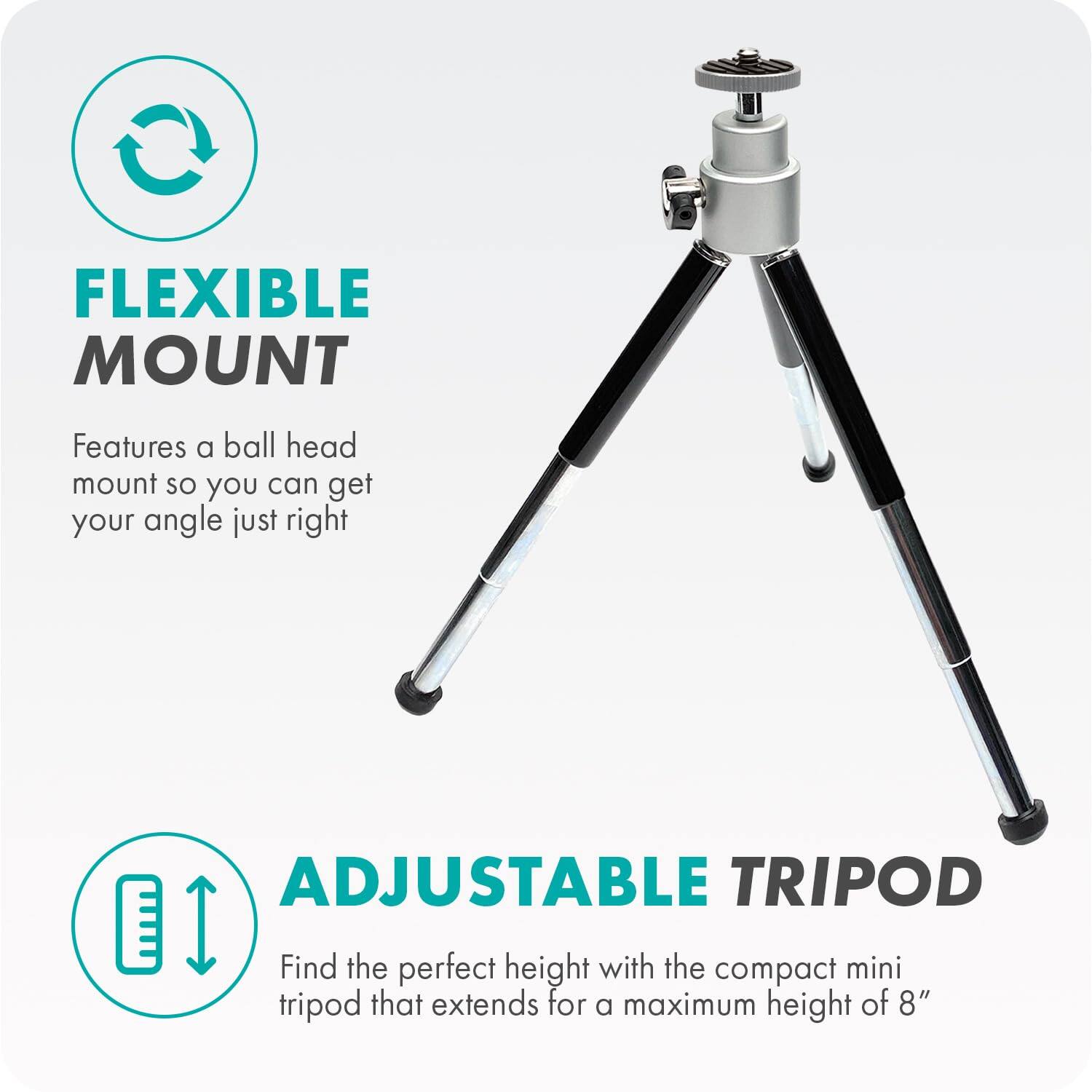 FLEXIBLE MOUNT  
Features a ball head mount so you can get your angle just right  

ADJUSTABLE TRIPOD  
Find the perfect height with the compact mini tripod that extends for a maximum height of 8"