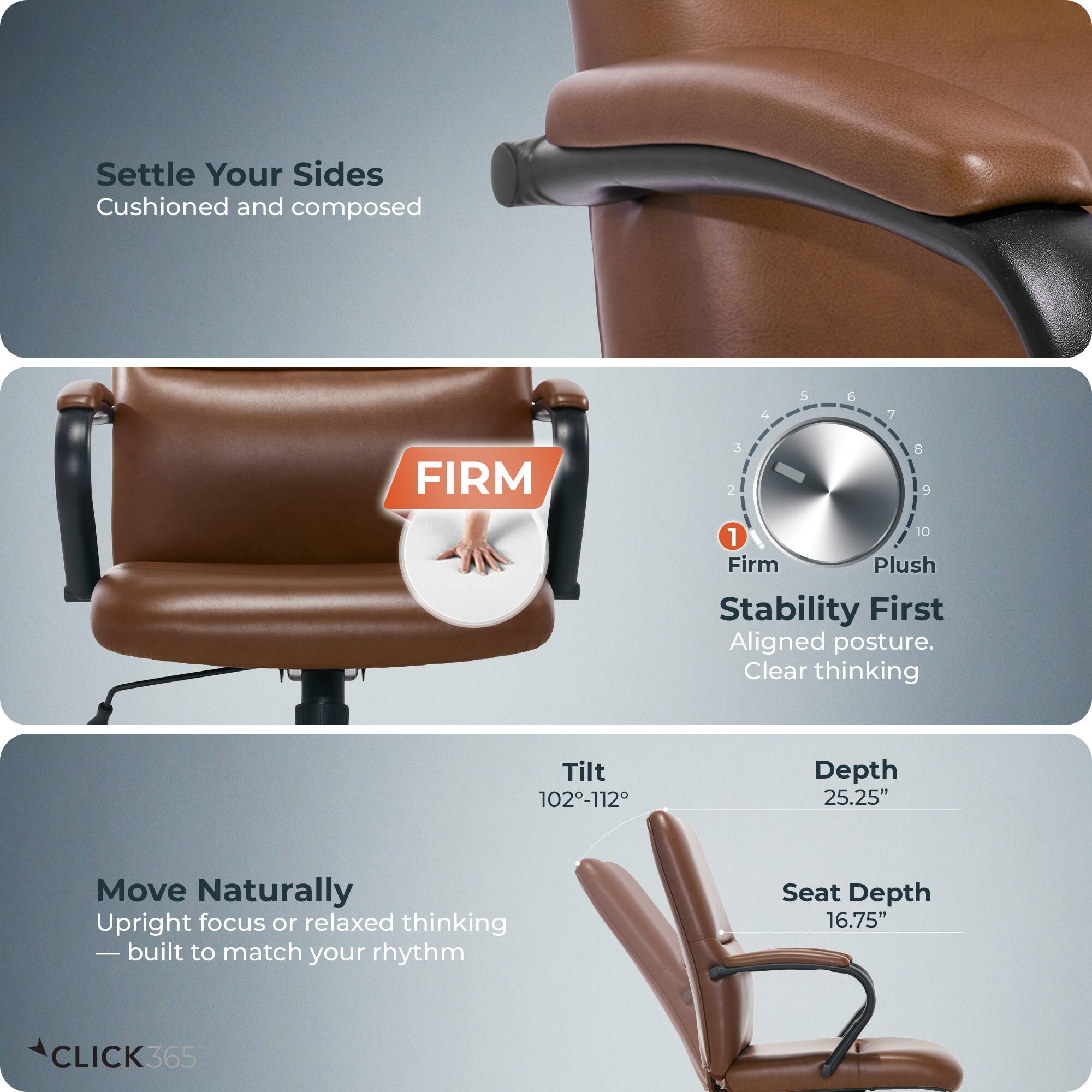 Settle Your Sides  
Cushioned and composed  

FIRM  
1 Firm  
2 Plush  

Stability First  
Aligned posture.  
Clear thinking  

Tilt 102-112°  
Depth 25.25"  
Seat Depth 16.75"  

Move Naturally  
Upright focus or relaxed thinking  
—built to match your rhythm  

CLICK 365