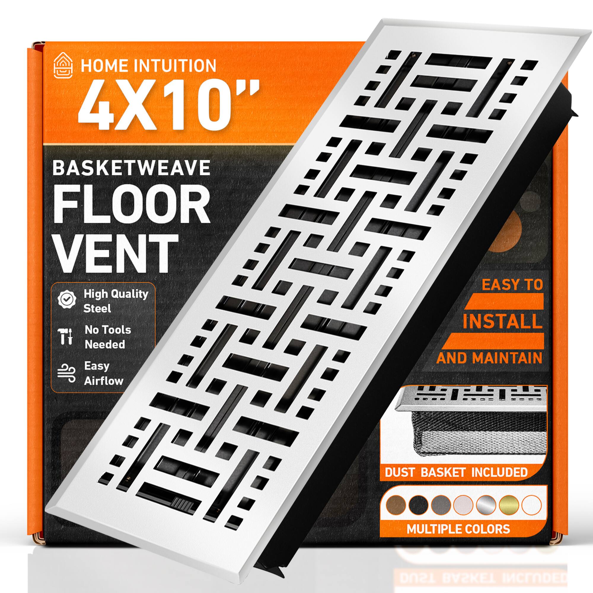 HOME INTUITION  
4X10"  
BASKETWEAVE FLOOR VENT  
High Quality Steel  
No Tools Needed  
Easy Airflow  
EASY TO INSTALL AND MAINTAIN  
DUST BASKET INCLUDED  
MULTIPLE COLORS