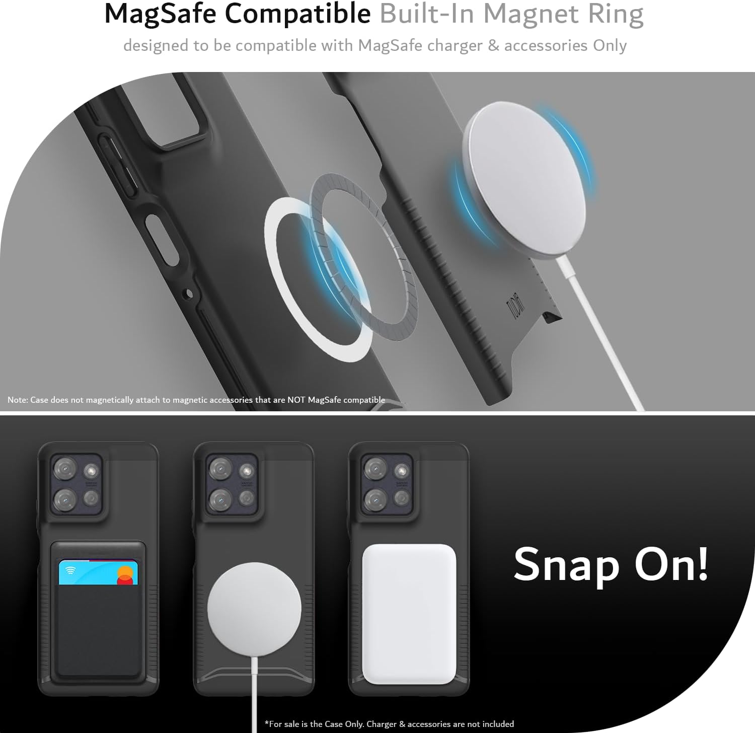 MagSafe Compatible Built-In Magnet Ring  
designed to be compatible with MagSafe charger & accessories Only  

Note: Case does not magnetically attach to magnetic accessories that are NOT MagSafe compatible  

Snap On!  

*For sale is the Case Only. Charger & accessories are not included