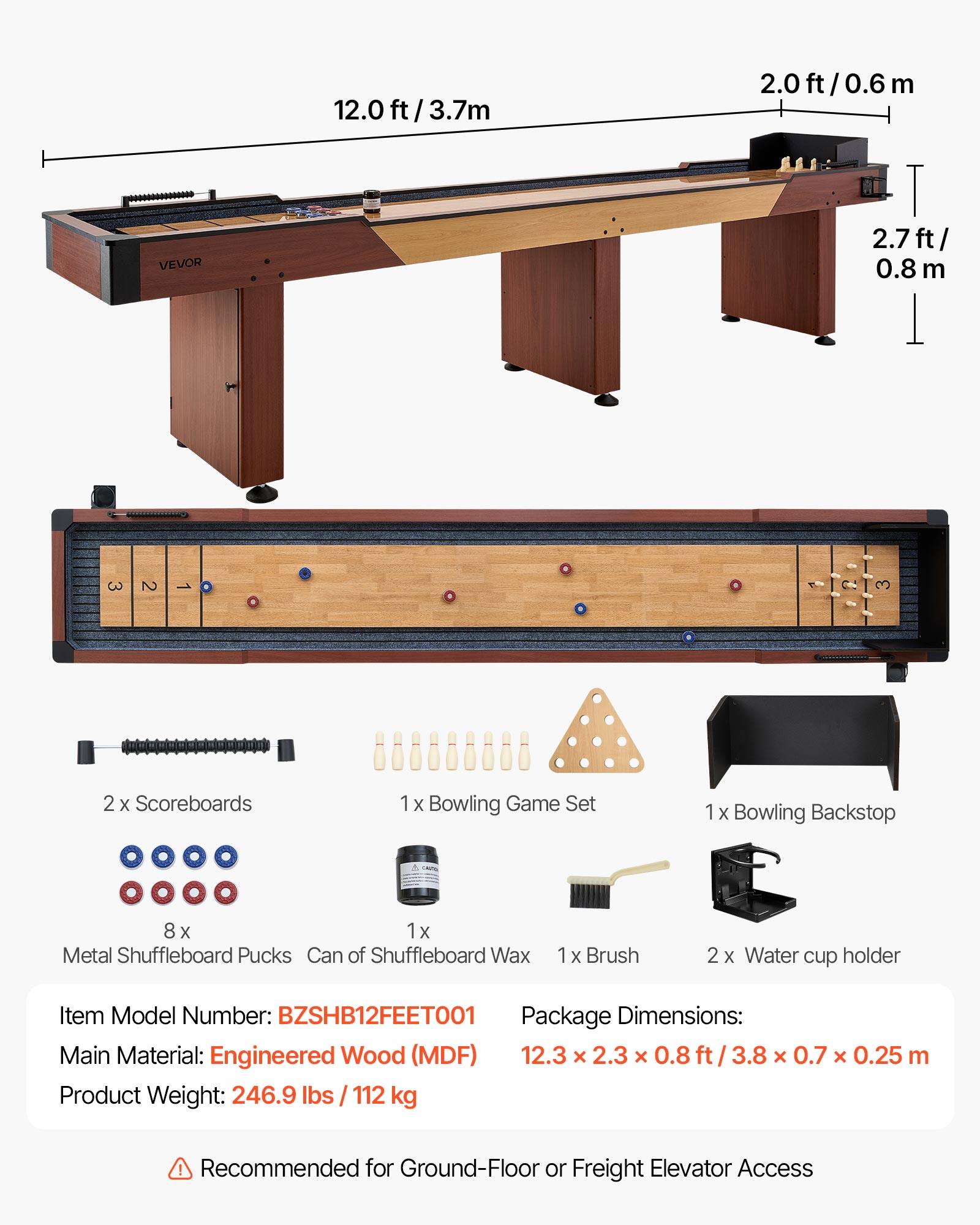2.0 ft/3.7m  
2.0 ft/0.6m  
2.7 ft/0.8m  

VEVOR  

2 x Scoreboards  
1 x Bowling Game Set  
1 x Bowling Backstop  
8 x Metal Shuffleboard Pucks  
1 x Can of Shuffleboard Wax  
1 x Brush  
2 x Water cup holder  

Item Model Number: BZSHB12FEET001  
Package Dimensions: 12.3 x 2.3 x 0.8 ft / 3.8 x 0.7 x 0.25 m  
Main Material: Engineered Wood (MDF)  
Product Weight: 246.9 lbs / 112 kg  

Recommended for Ground-Floor or Freight Elevator Access