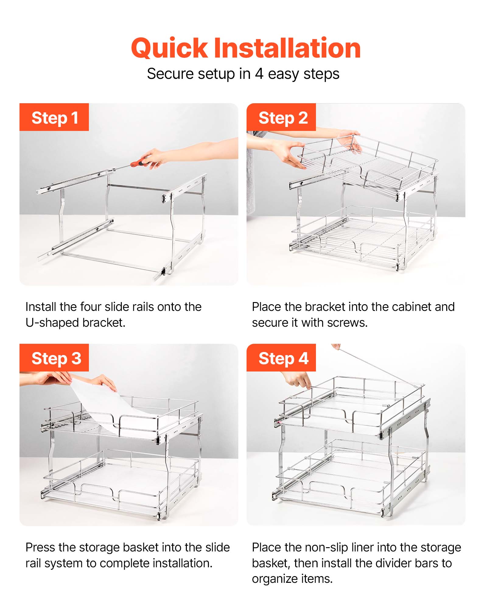 Quick Installation  
Secure setup in 4 easy steps

Step 1  
Install the four slide rails onto the U-shaped bracket.

Step 2  
Place the bracket into the cabinet and secure it with screws.

Step 3  
Press the storage basket into the slide rail system to complete installation.

Step 4  
Place the non-slip liner into the storage basket, then install the divider bars to organize items.