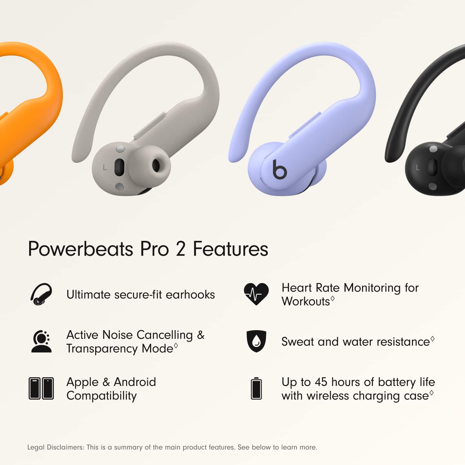 Powerbeats Pro 2 Features:
1. Ultimate secure-fit earhooks
2. Heart Rate Monitoring for Workouts
3. Active Noise Cancelling & Transparency Mode
4. Sweat and water resistance
5. Apple & Android Compatibility
6. Up to 45 hours of battery life with wireless charging case
Legal Disclaimers:
1. This is a summary of the main product features.
2. See below to learn more.