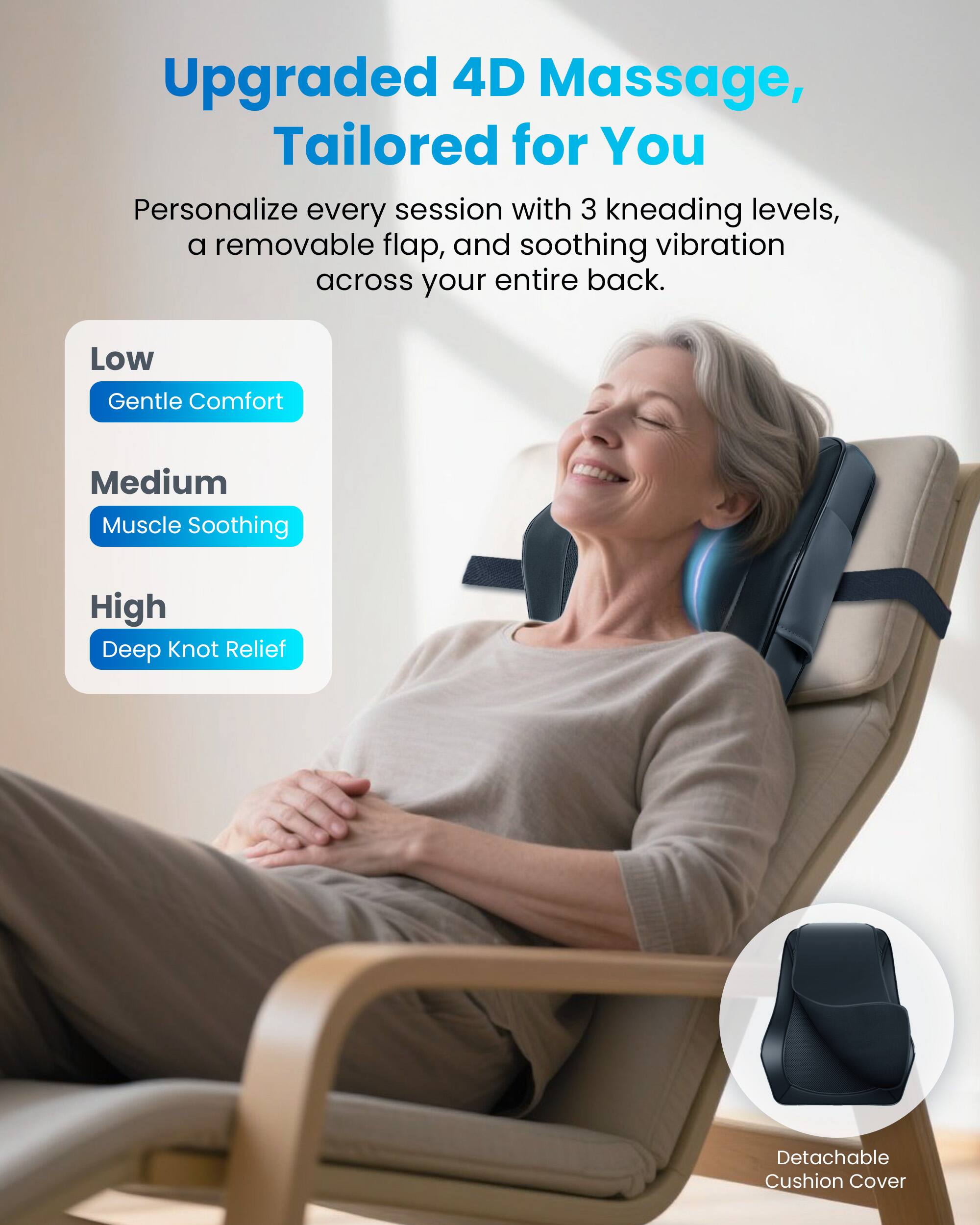 Upgraded 4D Massage, Tailored for You

Personalize every session with 3 kneading levels, a removable flap, and soothing vibration across your entire back.

Low
Gentle Comfort

Medium
Muscle Soothing

High
Deep Knot Relief

Detachable Cushion Cover
