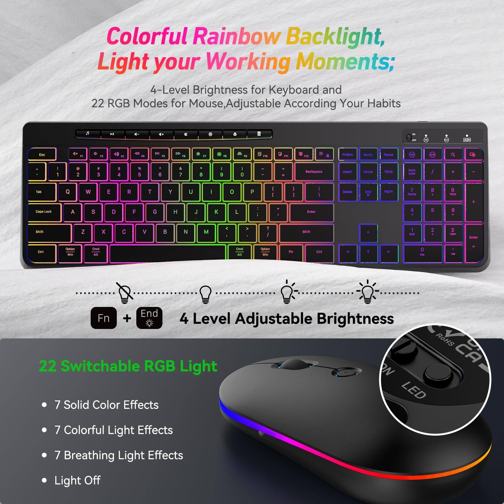 Colorful Rainbow Backlight, Light your Working Moments;  
4-Level Brightness for Keyboard and 22 RGB Modes for Mouse, Adjustable According to Your Habits  

4 Level Adjustable Brightness  
Fn + End  

22 Switchable RGB Light  
- 7 Solid Color Effects  
- 7 Colorful Light Effects  
- 7 Breathing Light Effects  
- Light Off