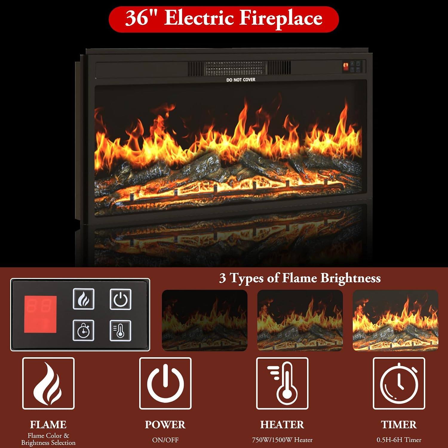 36" Electric Fireplace

DO NOT COVER

3 Types of Flame Brightness

FLAME
Flame Color & Brightness Selection

POWER
ON/OFF

HEATER
750W/1500W Heater

TIMER
0.5H-6H Timer