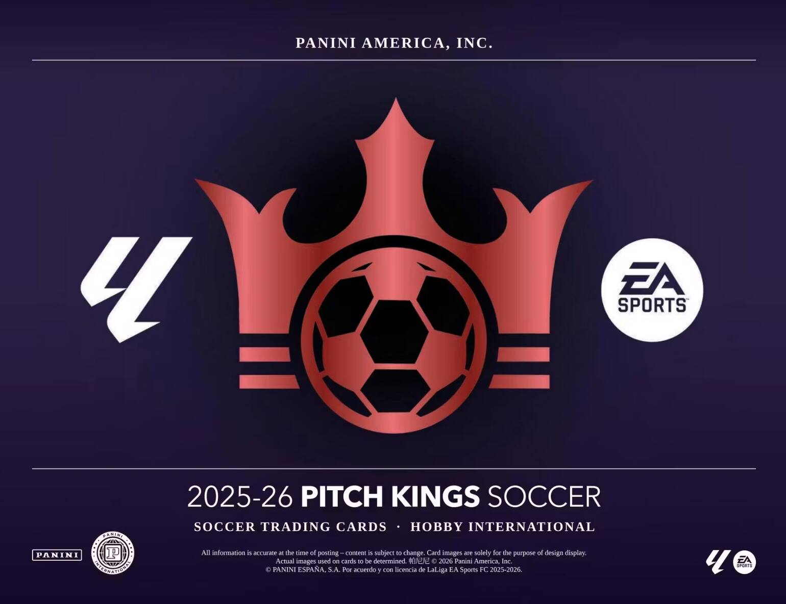 PANINI AMERICA, INC.  
EA SPORTS  
2025-26 PITCH KINGS SOCCER  
SOCCER TRADING CARDS • HOBBY INTERNATIONAL  

All information is accurate at the time of posting. Content is subject to change. Card images are solely for the purpose of design display. Actual images used on cards to be determined.  

2026 Panini America, Inc.  
PANINI ESPAÑA, S.A. Por acuerdo y con licencia de LaLiga EA Sports FC 2025-2026.