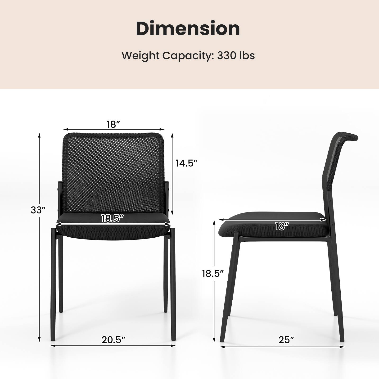 Dimension Weight Capacity: 330 lbs 18" 14.5" 33" 18.5" 18" 18.5" 20.5" 25"