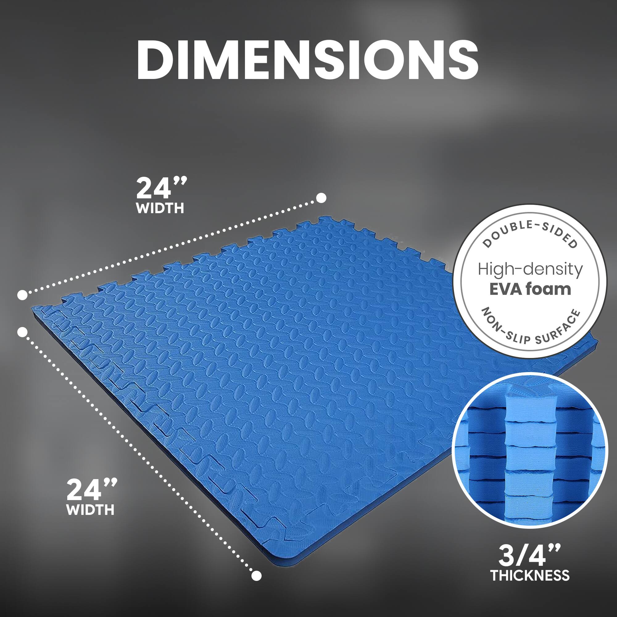 DIMENSIONS  
24" WIDTH  
24" WIDTH  
3/4" THICKNESS  

DOUBLE-SIDED  
High-density EVA foam  
NON-SLIP SURFACE