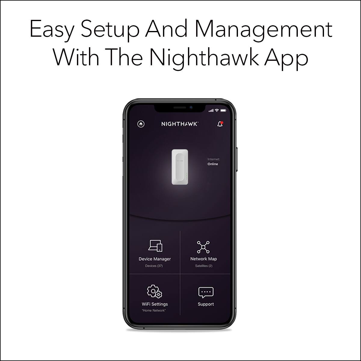 Easy Setup And Management With The Nighthawk App

Nighthawk Internet Online Device Manager Devices (0/7) Network Map Satellites (2) WiFi Settings "Home Network" Support