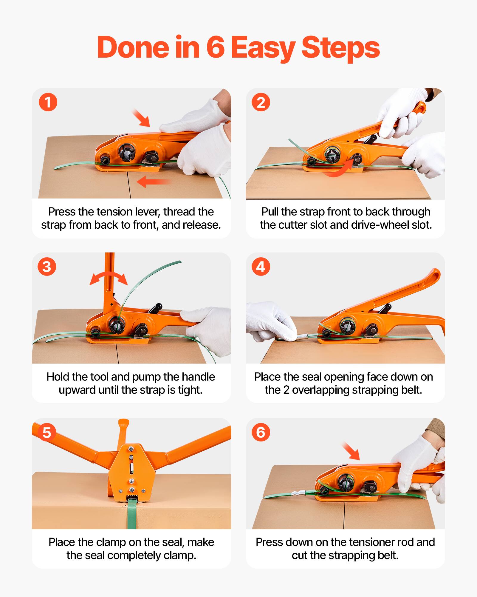 Done in 6 Easy Steps

1. Press the tension lever, thread the strap from back to front, and release.
2. Pull the strap front to back through the cutter slot and drive-wheel slot.
3. Hold the tool and pump the handle upward until the strap is tight.
4. Place the seal opening face down on the 2 overlapping strapping belt.
5. Place the clamp on the seal, make the seal completely clamp.
6. Press down on the tensioner rod and cut the strapping belt.