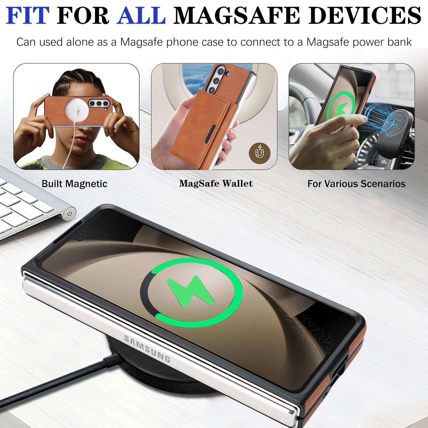 FIT FOR ALL MAGSAFE DEVICES  
Can be used alone as a MagSafe phone case to connect to a MagSafe power bank  
Built Magnetic  
MagSafe Wallet  
For Various Scenarios  
SAMSUNG