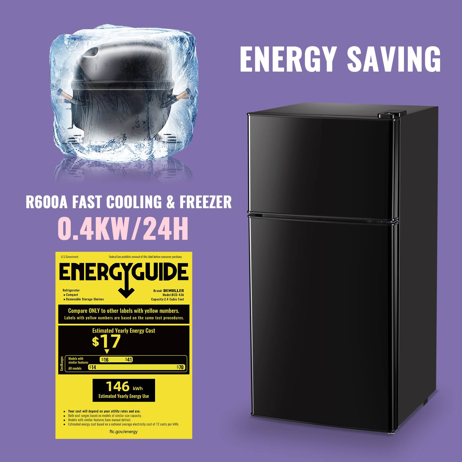 ENERGY SAVING

R600A FAST COOLING & FREEZER
0.4KW/24H

ENERGYGUIDE

Compare ONLY to other labels with yellow numbers. Labels with yellow numbers are based on the same test procedures.

Estimated Yearly Energy Cost
$17
Models with lower energy use cost less to run.
$16 $41 $70

Estimated Yearly Energy Use
146 kWh

Year cost will depend on your utility rates and usage.
Both costs are based on similar size capacity.
Estimates with higher efficiency have manual defrost, electric cost of 17 cents per kWh.
federal trade commission
ftc.gov/energy
